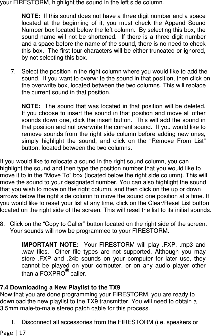 Page | 17 your FIRESTORM, highlight the sound in the left side column.      NOTE:  If this sound does not have a three digit number and a space located  at  the  beginning  of  it,  you  must  check  the  Append  Sound Number box located below the left column.  By selecting this box, the sound  name  will not  be  shortened.   If there is a  three digit number and a space before the name of the sound, there is no need to check this box.  The first four characters will be either truncated or ignored, by not selecting this box.     7.  Select the position in the right column where you would like to add the sound.  If you want to overwrite the sound in that position, then click on the overwrite box, located between the two columns. This will replace the current sound in that position.    NOTE:  The sound that was located in that position will be deleted.  If you choose to insert the sound in that position and move all other sounds down one, click the insert button.  This will add the sound in that position and not overwrite the current sound.  If you would like to remove sounds from the right side column before adding new ones, simply  highlight  the  sound,  and  click  on  the  “Remove  From  List” button, located between the two columns.    If you would like to relocate a sound in the right sound column, you can highlight the sound and then type the position number that you would like to move it to in the “Move To” box (located below the right side column). This will move the sound to your designated number. You can also highlight the sound that you wish to move on the right column, and then click on the up or down arrows below the right side column to move the sound one position at a time. If you would like to reset your list at any time, click on the Clear/Reset List button located on the right side of the screen. This will reset the list to its initial sounds.  8.  Click on the “Copy to Caller” button located on the right side of the screen. Your sounds will now be programmed to your FIRESTORM.  IMPORTANT  NOTE:    Your  FIRESTORM  will  play  .FXP,  .mp3  and .wav  files.    Other  file  types  are  not  supported.  Although  you  may store  .FXP  and  .24b  sounds  on  your  computer  for  later  use,  they cannot  be  played  on  your  computer,  or  on  any  audio  player  other than a FOXPRO® caller.  7.4 Downloading a New Playlist to the TX9 Now that you are done programming your FIRESTORM, you are ready to download the new playlist to the TX9 transmitter. You will need to obtain a 3.5mm male-to-male stereo patch cable for this process.  1.  Disconnect all accessories from the FIRESTORM (i.e. speakers or 