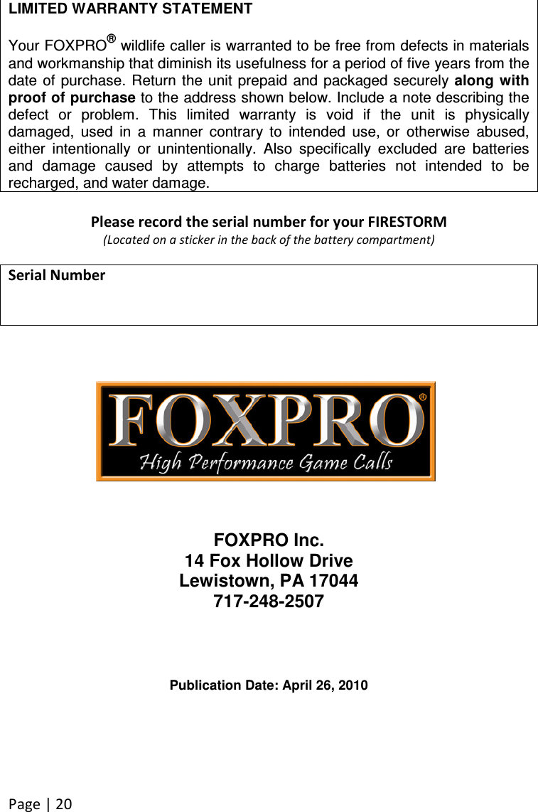 Page | 20  LIMITED WARRANTY STATEMENT  Your FOXPRO® wildlife caller is warranted to be free from defects in materials and workmanship that diminish its usefulness for a period of five years from the date of purchase.  Return the unit prepaid  and packaged securely along with proof of purchase to the address shown below. Include a note describing the defect  or  problem.  This  limited  warranty  is  void  if  the  unit  is  physically damaged,  used  in  a  manner  contrary  to  intended  use,  or  otherwise  abused, either  intentionally  or  unintentionally.  Also  specifically  excluded  are  batteries and  damage  caused  by  attempts  to  charge  batteries  not  intended  to  be recharged, and water damage.  Please record the serial number for your FIRESTORM (Located on a sticker in the back of the battery compartment)  Serial Number               FOXPRO Inc. 14 Fox Hollow Drive Lewistown, PA 17044 717-248-2507     Publication Date: April 26, 2010 