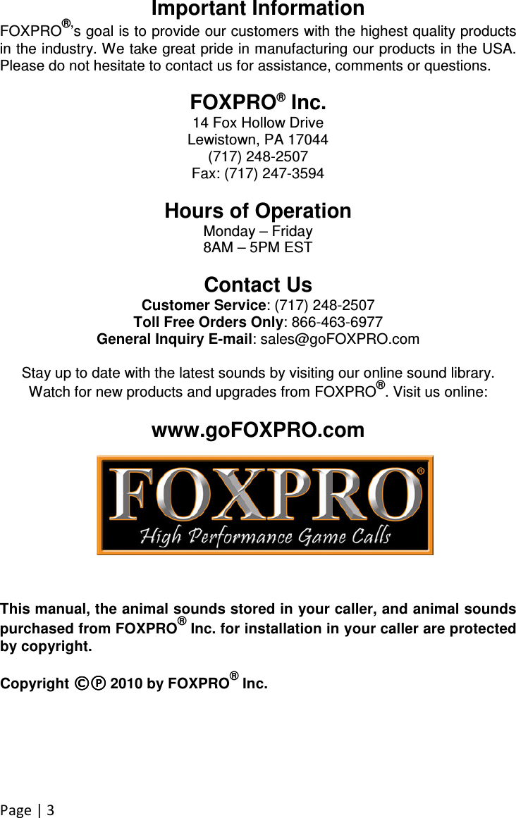 Page | 3 Important Information FOXPRO®’s goal is to provide our customers with the highest quality products in the industry. We take great pride in manufacturing our products in the USA. Please do not hesitate to contact us for assistance, comments or questions.  FOXPRO® Inc. 14 Fox Hollow Drive Lewistown, PA 17044 (717) 248-2507 Fax: (717) 247-3594  Hours of Operation Monday – Friday 8AM – 5PM EST  Contact Us Customer Service: (717) 248-2507 Toll Free Orders Only: 866-463-6977 General Inquiry E-mail: sales@goFOXPRO.com  Stay up to date with the latest sounds by visiting our online sound library. Watch for new products and upgrades from FOXPRO®. Visit us online:  www.goFOXPRO.com        This manual, the animal sounds stored in your caller, and animal sounds purchased from FOXPRO® Inc. for installation in your caller are protected by copyright.  Copyright ©©©©℗℗℗℗    2010 by FOXPRO® Inc. 