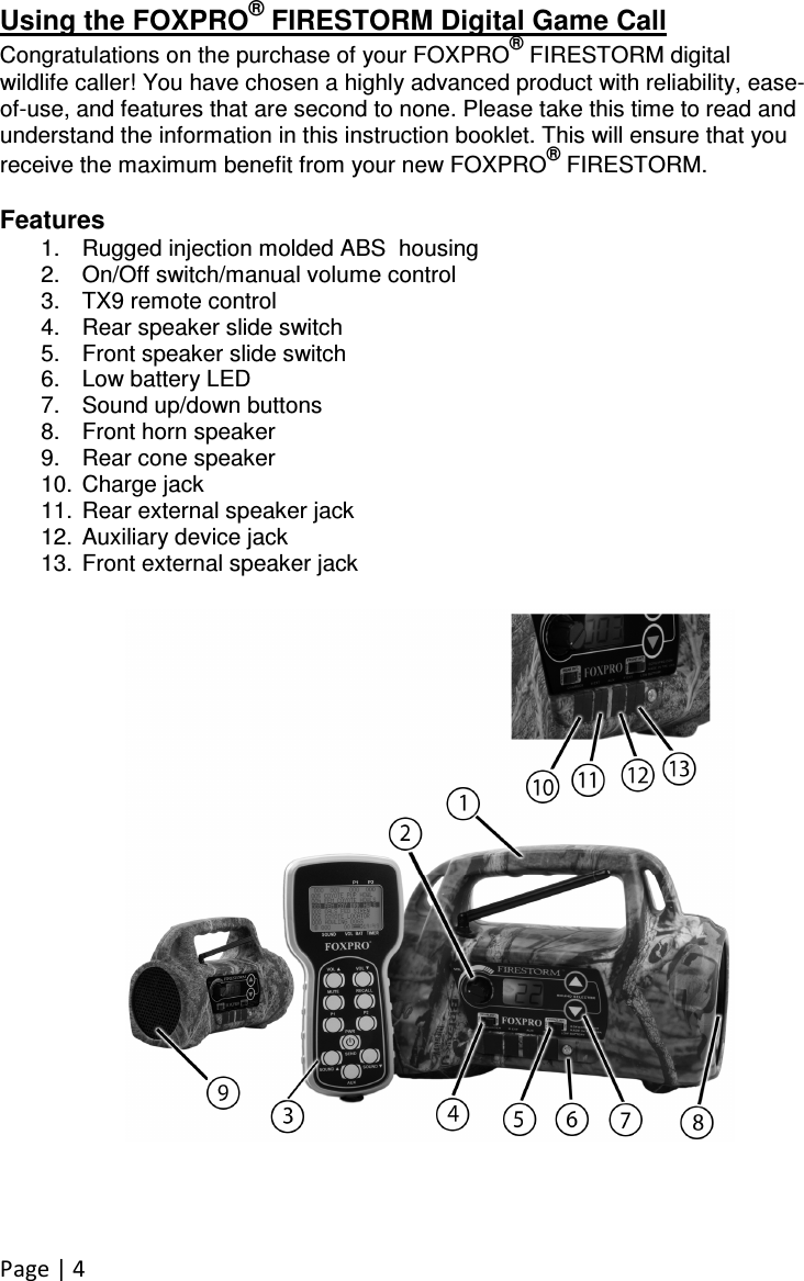 Page | 4 Using the FOXPRO® FIRESTORM Digital Game Call Congratulations on the purchase of your FOXPRO® FIRESTORM digital wildlife caller! You have chosen a highly advanced product with reliability, ease-of-use, and features that are second to none. Please take this time to read and understand the information in this instruction booklet. This will ensure that you receive the maximum benefit from your new FOXPRO® FIRESTORM.  Features 1.  Rugged injection molded ABS  housing 2.  On/Off switch/manual volume control 3.  TX9 remote control  4.  Rear speaker slide switch 5.  Front speaker slide switch 6.  Low battery LED 7.  Sound up/down buttons 8.  Front horn speaker 9.  Rear cone speaker 10.  Charge jack 11.  Rear external speaker jack 12.  Auxiliary device jack 13.  Front external speaker jack 