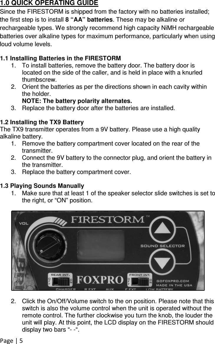 Page | 5 1.0 QUICK OPERATING GUIDE Since the FIRESTORM is shipped from the factory with no batteries installed; the first step is to install 8 “AA” batteries. These may be alkaline or rechargeable types. We strongly recommend high capacity NiMH rechargeable batteries over alkaline types for maximum performance, particularly when using loud volume levels. 1.1 Installing Batteries in the FIRESTORM 1.  To install batteries, remove the battery door. The battery door is located on the side of the caller, and is held in place with a knurled thumbscrew. 2.  Orient the batteries as per the directions shown in each cavity within the holder.  NOTE: The battery polarity alternates.  3.  Replace the battery door after the batteries are installed.   1.2 Installing the TX9 Battery  The TX9 transmitter operates from a 9V battery. Please use a high quality alkaline battery.  1.  Remove the battery compartment cover located on the rear of the transmitter.  2.  Connect the 9V battery to the connector plug, and orient the battery in the transmitter.  3.  Replace the battery compartment cover.   1.3 Playing Sounds Manually 1.  Make sure that at least 1 of the speaker selector slide switches is set to the right, or “ON” position.    2.  Click the On/Off/Volume switch to the on position. Please note that this switch is also the volume control when the unit is operated without the remote control. The further clockwise you turn the knob, the louder the unit will play. At this point, the LCD display on the FIRESTORM should display two bars “- -“.  