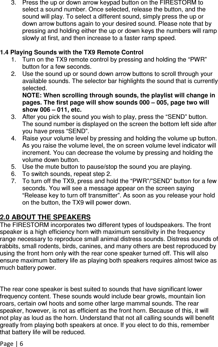 Page | 6 3.  Press the up or down arrow keypad button on the FIRESTORM to select a sound number. Once selected, release the button, and the sound will play. To select a different sound, simply press the up or down arrow buttons again to your desired sound. Please note that by pressing and holding either the up or down keys the numbers will ramp slowly at first, and then increase to a faster ramp speed.  1.4 Playing Sounds with the TX9 Remote Control 1.  Turn on the TX9 remote control by pressing and holding the “PWR” button for a few seconds.  2.  Use the sound up or sound down arrow buttons to scroll through your available sounds. The selector bar highlights the sound that is currently selected. NOTE: When scrolling through sounds, the playlist will change in pages. The first page will show sounds 000 – 005, page two will show 006 – 011, etc. 3.  After you pick the sound you wish to play, press the “SEND” button. The sound number is displayed on the screen the bottom left side after you have press “SEND”. 4.  Raise your volume level by pressing and holding the volume up button. As you raise the volume level, the on screen volume level indicator will increment. You can decrease the volume by pressing and holding the volume down button. 5.  Use the mute button to pause/stop the sound you are playing. 6.  To switch sounds, repeat step 2.  7.  To turn off the TX9, press and hold the “PWR”/”SEND” button for a few seconds. You will see a message appear on the screen saying “Release key to turn off transmitter”. As soon as you release your hold on the button, the TX9 will power down.  2.0 ABOUT THE SPEAKERS The FIRESTORM incorporates two different types of loudspeakers. The front speaker is a high efficiency horn with maximum sensitivity in the frequency range necessary to reproduce small animal distress sounds. Distress sounds of rabbits, small rodents, birds, canines, and many others are best reproduced by using the front horn only with the rear cone speaker turned off. This will also ensure maximum battery life as playing both speakers requires almost twice as much battery power.    The rear cone speaker is best suited to sounds that have significant lower frequency content. These sounds would include bear growls, mountain lion roars, certain owl hoots and some other large mammal sounds. The rear speaker, however, is not as efficient as the front horn. Because of this, it will not play as loud as the horn. Understand that not all calling sounds will benefit greatly from playing both speakers at once. If you elect to do this, remember that battery life will be reduced. 