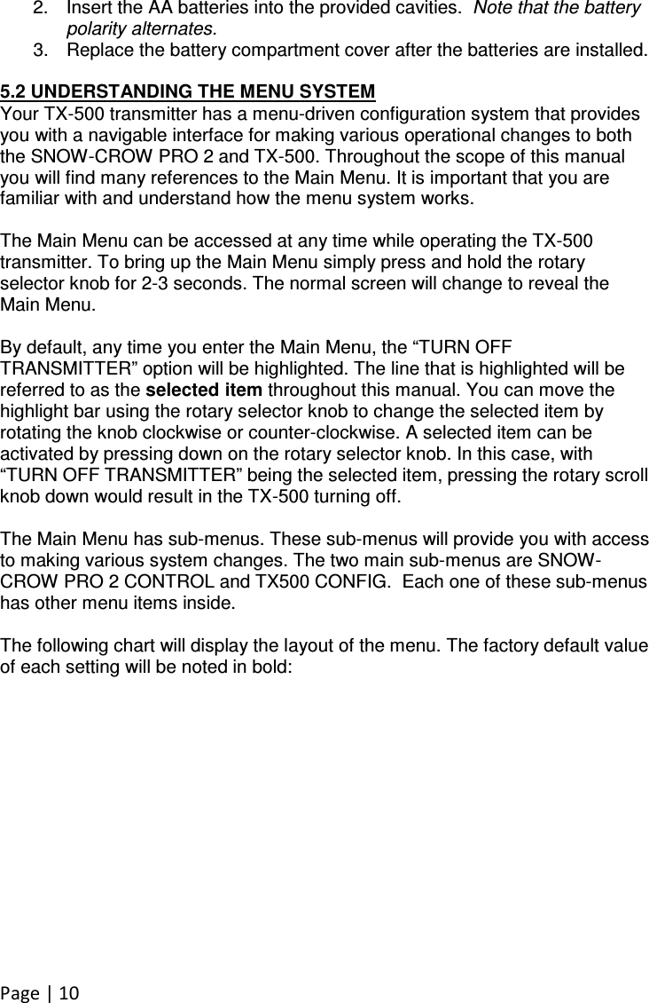 Page | 10  2.  Insert the AA batteries into the provided cavities.  Note that the battery polarity alternates.  3.  Replace the battery compartment cover after the batteries are installed.   5.2 UNDERSTANDING THE MENU SYSTEM Your TX-500 transmitter has a menu-driven configuration system that provides you with a navigable interface for making various operational changes to both the SNOW-CROW PRO 2 and TX-500. Throughout the scope of this manual you will find many references to the Main Menu. It is important that you are familiar with and understand how the menu system works.  The Main Menu can be accessed at any time while operating the TX-500 transmitter. To bring up the Main Menu simply press and hold the rotary selector knob for 2-3 seconds. The normal screen will change to reveal the Main Menu.  By default, any time you enter the Main Menu, the “TURN OFF TRANSMITTER” option will be highlighted. The line that is highlighted will be referred to as the selected item throughout this manual. You can move the highlight bar using the rotary selector knob to change the selected item by rotating the knob clockwise or counter-clockwise. A selected item can be activated by pressing down on the rotary selector knob. In this case, with “TURN OFF TRANSMITTER” being the selected item, pressing the rotary scroll knob down would result in the TX-500 turning off.  The Main Menu has sub-menus. These sub-menus will provide you with access to making various system changes. The two main sub-menus are SNOW-CROW PRO 2 CONTROL and TX500 CONFIG.  Each one of these sub-menus has other menu items inside.   The following chart will display the layout of the menu. The factory default value of each setting will be noted in bold:  