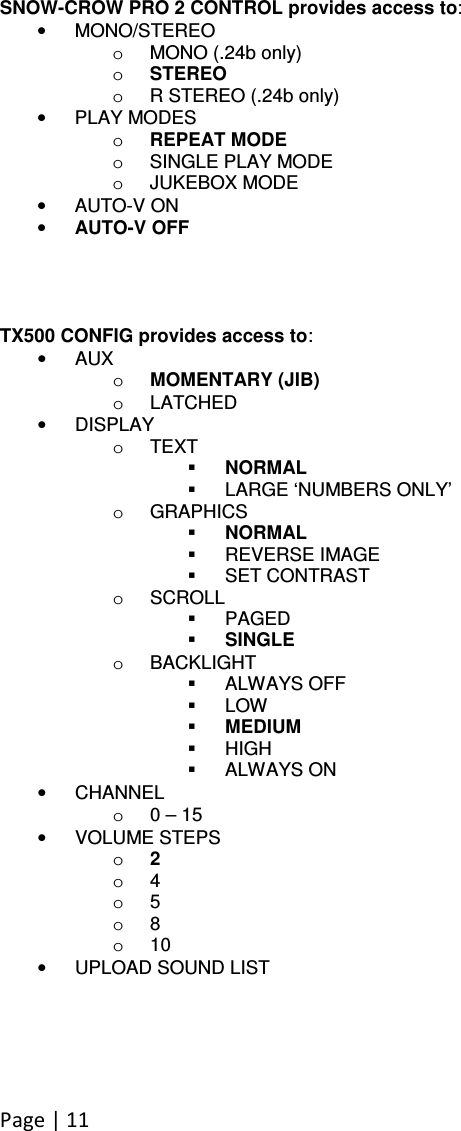 Page | 11  SNOW-CROW PRO 2 CONTROL provides access to: •  MONO/STEREO o  MONO (.24b only) o STEREO o  R STEREO (.24b only) •  PLAY MODES o REPEAT MODE o  SINGLE PLAY MODE o  JUKEBOX MODE •  AUTO-V ON • AUTO-V OFF     TX500 CONFIG provides access to: •  AUX o MOMENTARY (JIB) o  LATCHED •  DISPLAY o  TEXT  NORMAL   LARGE ‘NUMBERS ONLY’ o  GRAPHICS  NORMAL   REVERSE IMAGE   SET CONTRAST o  SCROLL   PAGED  SINGLE o  BACKLIGHT   ALWAYS OFF   LOW  MEDIUM   HIGH   ALWAYS ON •  CHANNEL o  0 – 15 •  VOLUME STEPS o 2 o  4 o  5 o  8 o  10 •  UPLOAD SOUND LIST 