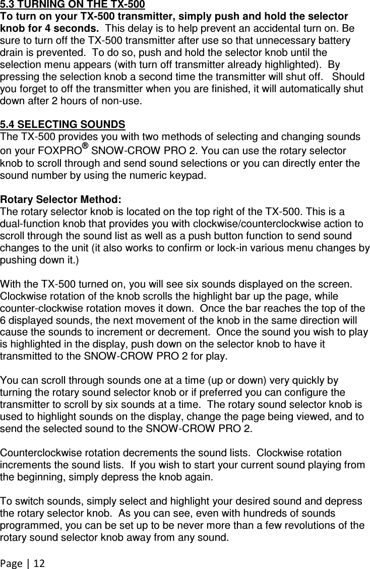 Page | 12  5.3 TURNING ON THE TX-500 To turn on your TX-500 transmitter, simply push and hold the selector knob for 4 seconds.  This delay is to help prevent an accidental turn on. Be sure to turn off the TX-500 transmitter after use so that unnecessary battery drain is prevented.  To do so, push and hold the selector knob until the selection menu appears (with turn off transmitter already highlighted).  By pressing the selection knob a second time the transmitter will shut off.   Should you forget to off the transmitter when you are finished, it will automatically shut down after 2 hours of non-use.  5.4 SELECTING SOUNDS The TX-500 provides you with two methods of selecting and changing sounds on your FOXPRO® SNOW-CROW PRO 2. You can use the rotary selector knob to scroll through and send sound selections or you can directly enter the sound number by using the numeric keypad.  Rotary Selector Method: The rotary selector knob is located on the top right of the TX-500. This is a dual-function knob that provides you with clockwise/counterclockwise action to scroll through the sound list as well as a push button function to send sound changes to the unit (it also works to confirm or lock-in various menu changes by pushing down it.)  With the TX-500 turned on, you will see six sounds displayed on the screen. Clockwise rotation of the knob scrolls the highlight bar up the page, while counter-clockwise rotation moves it down.  Once the bar reaches the top of the 6 displayed sounds, the next movement of the knob in the same direction will cause the sounds to increment or decrement.  Once the sound you wish to play is highlighted in the display, push down on the selector knob to have it transmitted to the SNOW-CROW PRO 2 for play.    You can scroll through sounds one at a time (up or down) very quickly by turning the rotary sound selector knob or if preferred you can configure the transmitter to scroll by six sounds at a time.  The rotary sound selector knob is used to highlight sounds on the display, change the page being viewed, and to send the selected sound to the SNOW-CROW PRO 2.    Counterclockwise rotation decrements the sound lists.  Clockwise rotation increments the sound lists.  If you wish to start your current sound playing from the beginning, simply depress the knob again.    To switch sounds, simply select and highlight your desired sound and depress the rotary selector knob.  As you can see, even with hundreds of sounds programmed, you can be set up to be never more than a few revolutions of the rotary sound selector knob away from any sound.  