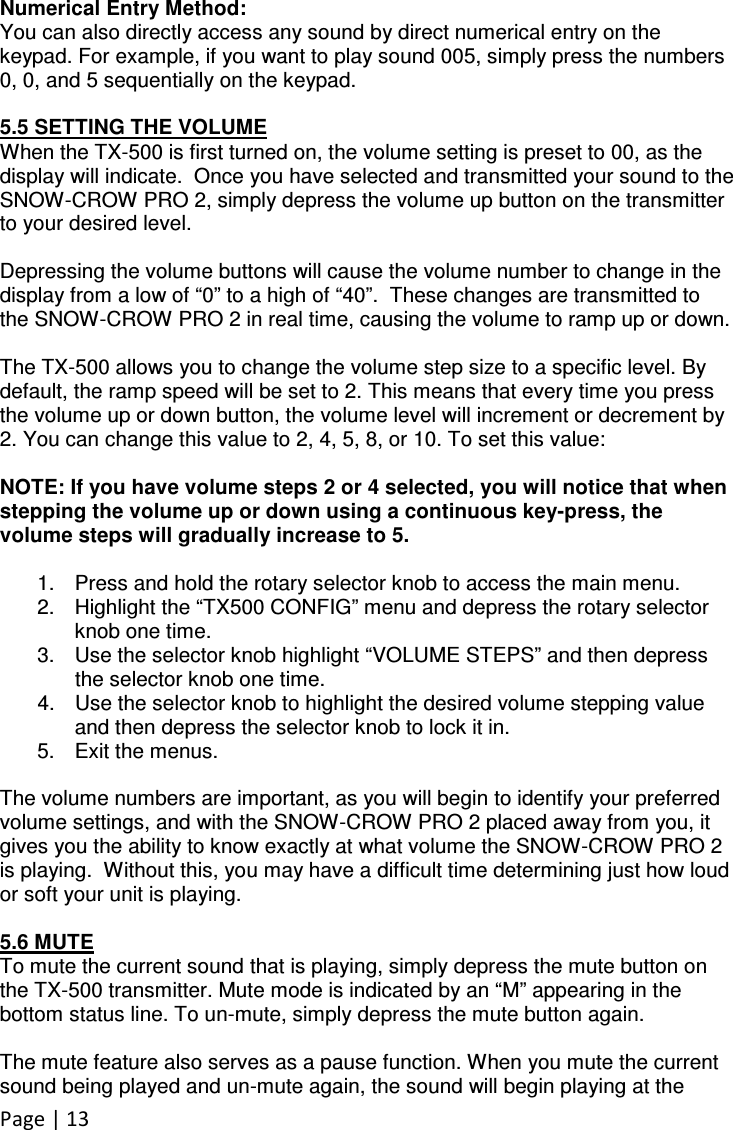 Page | 13  Numerical Entry Method: You can also directly access any sound by direct numerical entry on the keypad. For example, if you want to play sound 005, simply press the numbers 0, 0, and 5 sequentially on the keypad.  5.5 SETTING THE VOLUME When the TX-500 is first turned on, the volume setting is preset to 00, as the display will indicate.  Once you have selected and transmitted your sound to the SNOW-CROW PRO 2, simply depress the volume up button on the transmitter to your desired level.    Depressing the volume buttons will cause the volume number to change in the display from a low of “0” to a high of “40”.  These changes are transmitted to the SNOW-CROW PRO 2 in real time, causing the volume to ramp up or down.  The TX-500 allows you to change the volume step size to a specific level. By default, the ramp speed will be set to 2. This means that every time you press the volume up or down button, the volume level will increment or decrement by 2. You can change this value to 2, 4, 5, 8, or 10. To set this value:  NOTE: If you have volume steps 2 or 4 selected, you will notice that when stepping the volume up or down using a continuous key-press, the volume steps will gradually increase to 5.  1.  Press and hold the rotary selector knob to access the main menu.  2.  Highlight the “TX500 CONFIG” menu and depress the rotary selector knob one time. 3.  Use the selector knob highlight “VOLUME STEPS” and then depress the selector knob one time. 4.  Use the selector knob to highlight the desired volume stepping value and then depress the selector knob to lock it in. 5.  Exit the menus.  The volume numbers are important, as you will begin to identify your preferred volume settings, and with the SNOW-CROW PRO 2 placed away from you, it gives you the ability to know exactly at what volume the SNOW-CROW PRO 2 is playing.  Without this, you may have a difficult time determining just how loud or soft your unit is playing.  5.6 MUTE To mute the current sound that is playing, simply depress the mute button on the TX-500 transmitter. Mute mode is indicated by an “M” appearing in the bottom status line. To un-mute, simply depress the mute button again.    The mute feature also serves as a pause function. When you mute the current sound being played and un-mute again, the sound will begin playing at the 