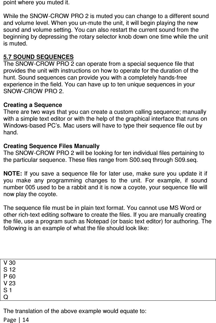 Page | 14  point where you muted it.   While the SNOW-CROW PRO 2 is muted you can change to a different sound and volume level. When you un-mute the unit, it will begin playing the new sound and volume setting. You can also restart the current sound from the beginning by depressing the rotary selector knob down one time while the unit is muted.  5.7 SOUND SEQUENCES The SNOW-CROW PRO 2 can operate from a special sequence file that provides the unit with instructions on how to operate for the duration of the hunt. Sound sequences can provide you with a completely hands-free experience in the field. You can have up to ten unique sequences in your SNOW-CROW PRO 2.  Creating a Sequence There are two ways that you can create a custom calling sequence; manually with a simple text editor or with the help of the graphical interface that runs on Windows-based PC’s. Mac users will have to type their sequence file out by hand.  Creating Sequence Files Manually The SNOW-CROW PRO 2 will be looking for ten individual files pertaining to the particular sequence. These files range from S00.seq through S09.seq.   NOTE: If you save a sequence file for later use, make sure  you update it if you  make  any  programming  changes  to  the  unit.  For  example,  if  sound number 005 used to be a rabbit and it is now a coyote, your sequence file will now play the coyote.  The sequence file must be in plain text format. You cannot use MS Word or other rich-text editing software to create the files. If you are manually creating the file, use a program such as Notepad (or basic text editor) for authoring. The following is an example of what the file should look like:     V 30 S 12 P 60 V 23 S 1 Q  The translation of the above example would equate to: 