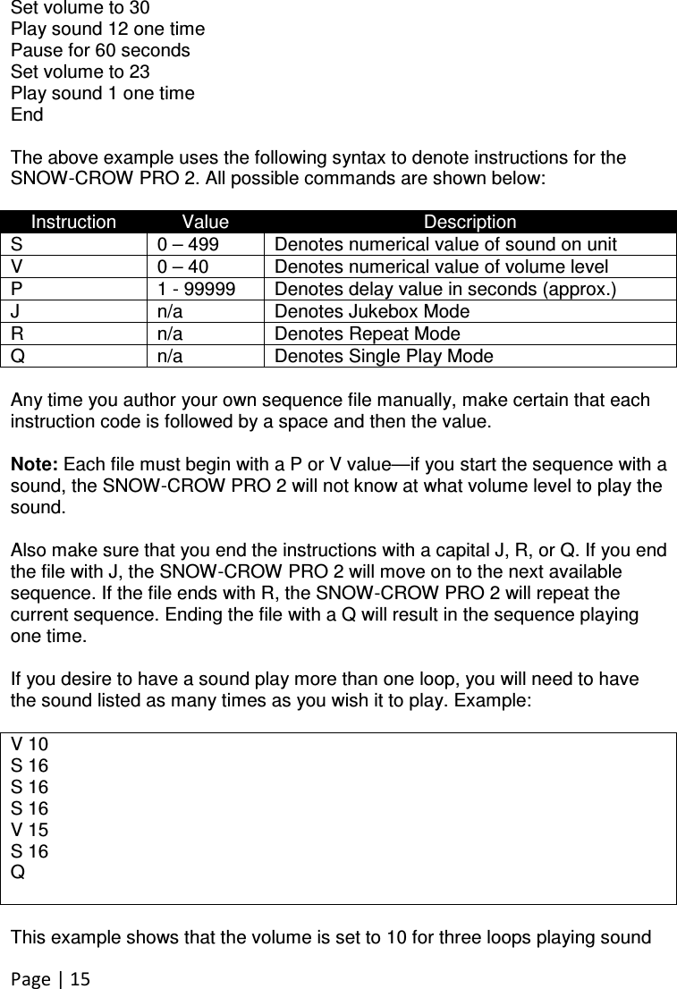 Page | 15   Set volume to 30 Play sound 12 one time Pause for 60 seconds Set volume to 23 Play sound 1 one time End  The above example uses the following syntax to denote instructions for the SNOW-CROW PRO 2. All possible commands are shown below:  Instruction  Value  Description S  0 – 499  Denotes numerical value of sound on unit V  0 – 40  Denotes numerical value of volume level P  1 - 99999  Denotes delay value in seconds (approx.) J  n/a  Denotes Jukebox Mode R  n/a  Denotes Repeat Mode Q  n/a  Denotes Single Play Mode  Any time you author your own sequence file manually, make certain that each instruction code is followed by a space and then the value.   Note: Each file must begin with a P or V value—if you start the sequence with a sound, the SNOW-CROW PRO 2 will not know at what volume level to play the sound.  Also make sure that you end the instructions with a capital J, R, or Q. If you end the file with J, the SNOW-CROW PRO 2 will move on to the next available sequence. If the file ends with R, the SNOW-CROW PRO 2 will repeat the current sequence. Ending the file with a Q will result in the sequence playing one time.   If you desire to have a sound play more than one loop, you will need to have the sound listed as many times as you wish it to play. Example:  V 10 S 16 S 16 S 16 V 15 S 16 Q   This example shows that the volume is set to 10 for three loops playing sound 