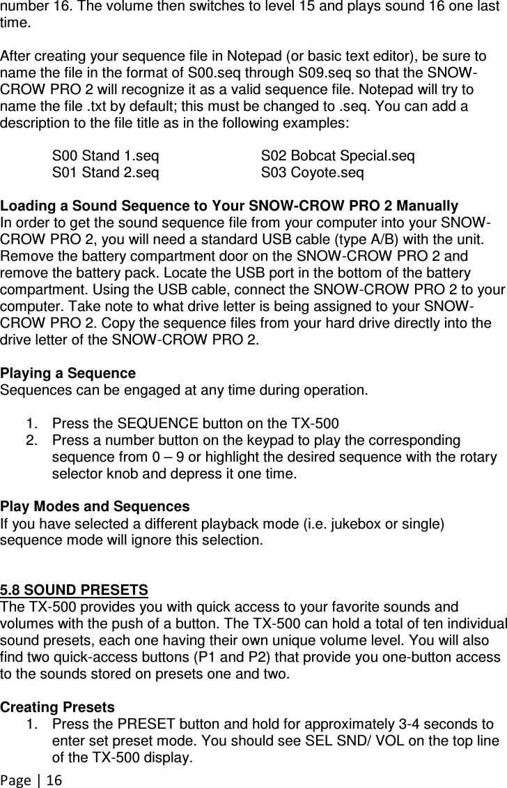 Page | 16  number 16. The volume then switches to level 15 and plays sound 16 one last time.  After creating your sequence file in Notepad (or basic text editor), be sure to name the file in the format of S00.seq through S09.seq so that the SNOW-CROW PRO 2 will recognize it as a valid sequence file. Notepad will try to name the file .txt by default; this must be changed to .seq. You can add a description to the file title as in the following examples:  S00 Stand 1.seq    S02 Bobcat Special.seq S01 Stand 2.seq    S03 Coyote.seq  Loading a Sound Sequence to Your SNOW-CROW PRO 2 Manually In order to get the sound sequence file from your computer into your SNOW-CROW PRO 2, you will need a standard USB cable (type A/B) with the unit. Remove the battery compartment door on the SNOW-CROW PRO 2 and remove the battery pack. Locate the USB port in the bottom of the battery compartment. Using the USB cable, connect the SNOW-CROW PRO 2 to your computer. Take note to what drive letter is being assigned to your SNOW-CROW PRO 2. Copy the sequence files from your hard drive directly into the drive letter of the SNOW-CROW PRO 2.  Playing a Sequence Sequences can be engaged at any time during operation.   1.  Press the SEQUENCE button on the TX-500 2.  Press a number button on the keypad to play the corresponding sequence from 0 – 9 or highlight the desired sequence with the rotary selector knob and depress it one time.  Play Modes and Sequences If you have selected a different playback mode (i.e. jukebox or single) sequence mode will ignore this selection.    5.8 SOUND PRESETS The TX-500 provides you with quick access to your favorite sounds and volumes with the push of a button. The TX-500 can hold a total of ten individual sound presets, each one having their own unique volume level. You will also find two quick-access buttons (P1 and P2) that provide you one-button access to the sounds stored on presets one and two.  Creating Presets 1.  Press the PRESET button and hold for approximately 3-4 seconds to enter set preset mode. You should see SEL SND/ VOL on the top line of the TX-500 display. 