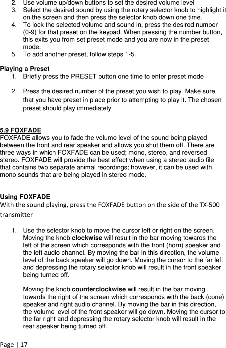 Page | 17  2.  Use volume up/down buttons to set the desired volume level 3.  Select the desired sound by using the rotary selector knob to highlight it on the screen and then press the selector knob down one time. 4.  To lock the selected volume and sound in, press the desired number (0-9) for that preset on the keypad. When pressing the number button, this exits you from set preset mode and you are now in the preset mode. 5.  To add another preset, follow steps 1-5.   Playing a Preset 1.  Briefly press the PRESET button one time to enter preset mode 2.  Press the desired number of the preset you wish to play. Make sure that you have preset in place prior to attempting to play it. The chosen preset should play immediately.   5.9 FOXFADE FOXFADE allows you to fade the volume level of the sound being played between the front and rear speaker and allows you shut them off. There are three ways in which FOXFADE can be used; mono, stereo, and reversed stereo. FOXFADE will provide the best effect when using a stereo audio file that contains two separate animal recordings; however, it can be used with mono sounds that are being played in stereo mode.   Using FOXFADE With the sound playing, press the FOXFADE button on the side of the TX-500 transmitter 1.  Use the selector knob to move the cursor left or right on the screen. Moving the knob clockwise will result in the bar moving towards the left of the screen which corresponds with the front (horn) speaker and the left audio channel. By moving the bar in this direction, the volume level of the back speaker will go down. Moving the cursor to the far left and depressing the rotary selector knob will result in the front speaker being turned off.  Moving the knob counterclockwise will result in the bar moving towards the right of the screen which corresponds with the back (cone) speaker and right audio channel. By moving the bar in this direction, the volume level of the front speaker will go down. Moving the cursor to the far right and depressing the rotary selector knob will result in the rear speaker being turned off.  