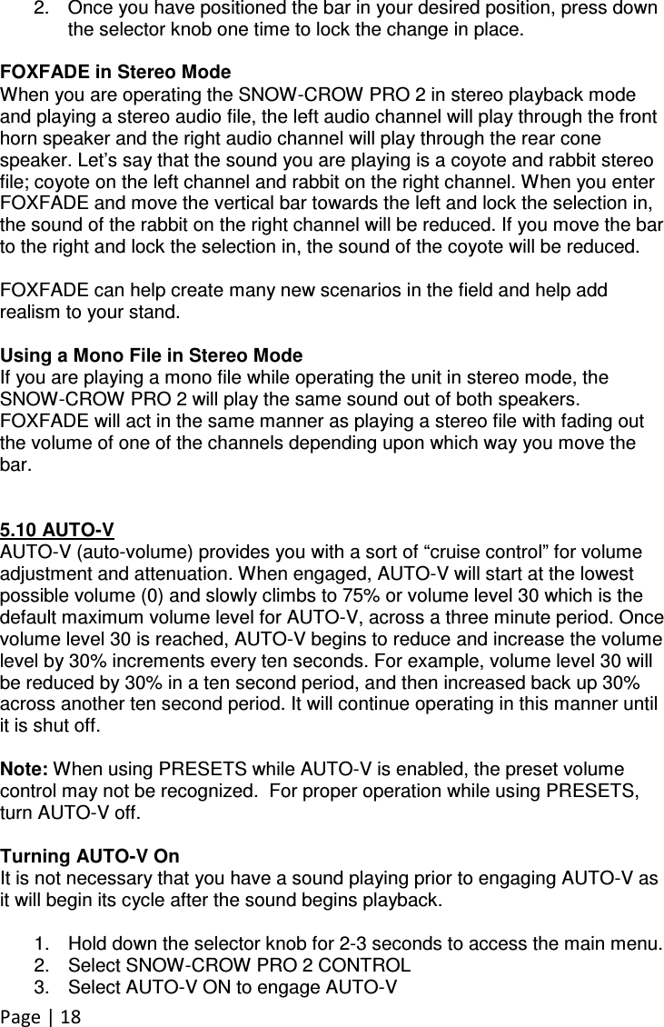 Page | 18  2.  Once you have positioned the bar in your desired position, press down the selector knob one time to lock the change in place.  FOXFADE in Stereo Mode When you are operating the SNOW-CROW PRO 2 in stereo playback mode and playing a stereo audio file, the left audio channel will play through the front horn speaker and the right audio channel will play through the rear cone speaker. Let’s say that the sound you are playing is a coyote and rabbit stereo file; coyote on the left channel and rabbit on the right channel. When you enter FOXFADE and move the vertical bar towards the left and lock the selection in, the sound of the rabbit on the right channel will be reduced. If you move the bar to the right and lock the selection in, the sound of the coyote will be reduced.  FOXFADE can help create many new scenarios in the field and help add realism to your stand.   Using a Mono File in Stereo Mode If you are playing a mono file while operating the unit in stereo mode, the SNOW-CROW PRO 2 will play the same sound out of both speakers. FOXFADE will act in the same manner as playing a stereo file with fading out the volume of one of the channels depending upon which way you move the bar.   5.10 AUTO-V AUTO-V (auto-volume) provides you with a sort of “cruise control” for volume adjustment and attenuation. When engaged, AUTO-V will start at the lowest possible volume (0) and slowly climbs to 75% or volume level 30 which is the default maximum volume level for AUTO-V, across a three minute period. Once volume level 30 is reached, AUTO-V begins to reduce and increase the volume level by 30% increments every ten seconds. For example, volume level 30 will be reduced by 30% in a ten second period, and then increased back up 30% across another ten second period. It will continue operating in this manner until it is shut off.  Note: When using PRESETS while AUTO-V is enabled, the preset volume control may not be recognized.  For proper operation while using PRESETS, turn AUTO-V off.  Turning AUTO-V On It is not necessary that you have a sound playing prior to engaging AUTO-V as it will begin its cycle after the sound begins playback.  1.  Hold down the selector knob for 2-3 seconds to access the main menu. 2.  Select SNOW-CROW PRO 2 CONTROL 3.  Select AUTO-V ON to engage AUTO-V 