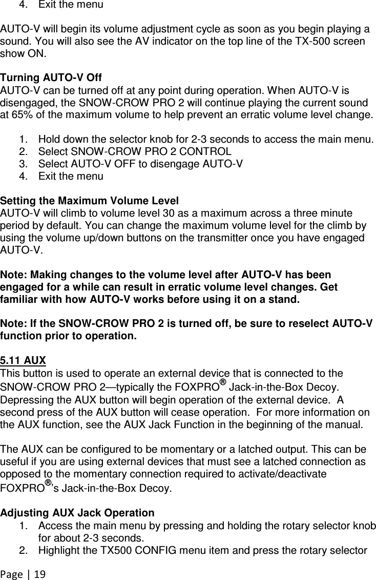 Page | 19  4.  Exit the menu  AUTO-V will begin its volume adjustment cycle as soon as you begin playing a sound. You will also see the AV indicator on the top line of the TX-500 screen show ON.  Turning AUTO-V Off AUTO-V can be turned off at any point during operation. When AUTO-V is disengaged, the SNOW-CROW PRO 2 will continue playing the current sound at 65% of the maximum volume to help prevent an erratic volume level change.  1.  Hold down the selector knob for 2-3 seconds to access the main menu. 2.  Select SNOW-CROW PRO 2 CONTROL 3.  Select AUTO-V OFF to disengage AUTO-V 4.  Exit the menu  Setting the Maximum Volume Level AUTO-V will climb to volume level 30 as a maximum across a three minute period by default. You can change the maximum volume level for the climb by using the volume up/down buttons on the transmitter once you have engaged AUTO-V.   Note: Making changes to the volume level after AUTO-V has been engaged for a while can result in erratic volume level changes. Get familiar with how AUTO-V works before using it on a stand.  Note: If the SNOW-CROW PRO 2 is turned off, be sure to reselect AUTO-V function prior to operation.  5.11 AUX This button is used to operate an external device that is connected to the SNOW-CROW PRO 2—typically the FOXPRO® Jack-in-the-Box Decoy.  Depressing the AUX button will begin operation of the external device.  A second press of the AUX button will cease operation.  For more information on the AUX function, see the AUX Jack Function in the beginning of the manual.    The AUX can be configured to be momentary or a latched output. This can be useful if you are using external devices that must see a latched connection as opposed to the momentary connection required to activate/deactivate FOXPRO®’s Jack-in-the-Box Decoy.   Adjusting AUX Jack Operation 1.  Access the main menu by pressing and holding the rotary selector knob for about 2-3 seconds.  2.  Highlight the TX500 CONFIG menu item and press the rotary selector 