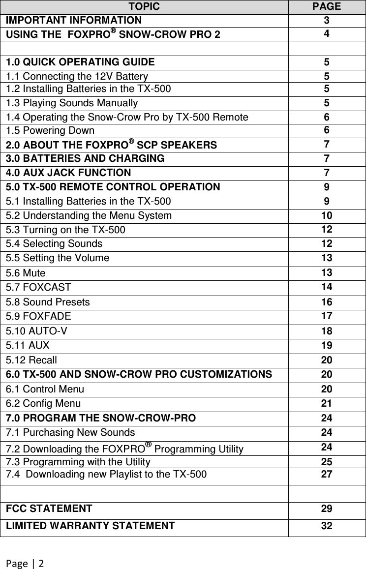 Page | 2   TOPIC PAGE IMPORTANT INFORMATION 3 USING THE  FOXPRO® SNOW-CROW PRO 2 4   1.0 QUICK OPERATING GUIDE 5 1.1 Connecting the 12V Battery 5 1.2 Installing Batteries in the TX-500 5 1.3 Playing Sounds Manually 5 1.4 Operating the Snow-Crow Pro by TX-500 Remote 6 1.5 Powering Down 6 2.0 ABOUT THE FOXPRO® SCP SPEAKERS 7 3.0 BATTERIES AND CHARGING 7 4.0 AUX JACK FUNCTION 7 5.0 TX-500 REMOTE CONTROL OPERATION 9 5.1 Installing Batteries in the TX-500 9 5.2 Understanding the Menu System 10 5.3 Turning on the TX-500 12 5.4 Selecting Sounds 12 5.5 Setting the Volume 13 5.6 Mute 13 5.7 FOXCAST 14 5.8 Sound Presets 16 5.9 FOXFADE 17 5.10 AUTO-V 18 5.11 AUX 19 5.12 Recall 20 6.0 TX-500 AND SNOW-CROW PRO CUSTOMIZATIONS 20 6.1 Control Menu 20 6.2 Config Menu 21 7.0 PROGRAM THE SNOW-CROW-PRO 24 7.1 Purchasing New Sounds 24 7.2 Downloading the FOXPRO® Programming Utility 24 7.3 Programming with the Utility 25 7.4  Downloading new Playlist to the TX-500 27   FCC STATEMENT 29 LIMITED WARRANTY STATEMENT 32 