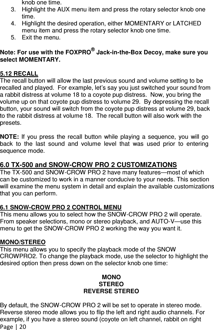 Page | 20  knob one time. 3.  Highlight the AUX menu item and press the rotary selector knob one time. 4.  Highlight the desired operation, either MOMENTARY or LATCHED menu item and press the rotary selector knob one time. 5.  Exit the menu.  Note: For use with the FOXPRO® Jack-in-the-Box Decoy, make sure you select MOMENTARY.  5.12 RECALL The recall button will allow the last previous sound and volume setting to be recalled and played.  For example, let’s say you just switched your sound from a rabbit distress at volume 18 to a coyote pup distress.  Now, you bring the volume up on that coyote pup distress to volume 29.  By depressing the recall button, your sound will switch from the coyote pup distress at volume 29, back to the rabbit distress at volume 18.  The recall button will also work with the presets.  NOTE:  If  you  press  the  recall  button  while  playing  a  sequence,  you  will  go back  to  the  last  sound  and  volume  level  that  was  used  prior  to  entering sequence mode.  6.0 TX-500 and SNOW-CROW PRO 2 CUSTOMIZATIONS The TX-500 and SNOW-CROW PRO 2 have many features—most of which can be customized to work in a manner conducive to your needs. This section will examine the menu system in detail and explain the available customizations that you can perform.  6.1 SNOW-CROW PRO 2 CONTROL MENU This menu allows you to select how the SNOW-CROW PRO 2 will operate. From speaker selections, mono or stereo playback, and AUTO-V—use this menu to get the SNOW-CROW PRO 2 working the way you want it.  MONO/STEREO This menu allows you to specify the playback mode of the SNOW CROWPRO2. To change the playback mode, use the selector to highlight the desired option then press down on the selector knob one time:  MONO STEREO REVERSE STEREO  By default, the SNOW-CROW PRO 2 will be set to operate in stereo mode. Reverse stereo mode allows you to flip the left and right audio channels. For example, if you have a stereo sound (coyote on left channel, rabbit on right 