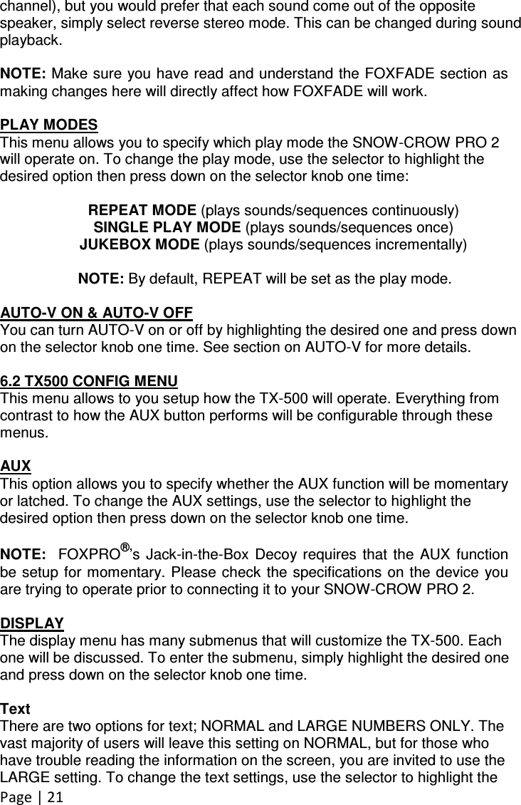 Page | 21  channel), but you would prefer that each sound come out of the opposite speaker, simply select reverse stereo mode. This can be changed during sound playback.  NOTE: Make sure you have read and understand the FOXFADE section as making changes here will directly affect how FOXFADE will work.  PLAY MODES This menu allows you to specify which play mode the SNOW-CROW PRO 2 will operate on. To change the play mode, use the selector to highlight the desired option then press down on the selector knob one time:  REPEAT MODE (plays sounds/sequences continuously) SINGLE PLAY MODE (plays sounds/sequences once) JUKEBOX MODE (plays sounds/sequences incrementally)  NOTE: By default, REPEAT will be set as the play mode.  AUTO-V ON &amp; AUTO-V OFF You can turn AUTO-V on or off by highlighting the desired one and press down on the selector knob one time. See section on AUTO-V for more details.  6.2 TX500 CONFIG MENU This menu allows to you setup how the TX-500 will operate. Everything from contrast to how the AUX button performs will be configurable through these menus.  AUX This option allows you to specify whether the AUX function will be momentary or latched. To change the AUX settings, use the selector to highlight the desired option then press down on the selector knob one time.  NOTE:   FOXPRO®’s  Jack-in-the-Box  Decoy requires  that  the  AUX  function be setup  for momentary. Please check the specifications  on the device you are trying to operate prior to connecting it to your SNOW-CROW PRO 2.  DISPLAY The display menu has many submenus that will customize the TX-500. Each one will be discussed. To enter the submenu, simply highlight the desired one and press down on the selector knob one time.  Text There are two options for text; NORMAL and LARGE NUMBERS ONLY. The vast majority of users will leave this setting on NORMAL, but for those who have trouble reading the information on the screen, you are invited to use the LARGE setting. To change the text settings, use the selector to highlight the 