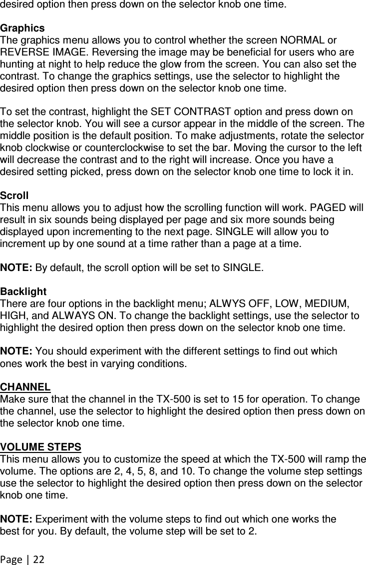 Page | 22  desired option then press down on the selector knob one time.  Graphics The graphics menu allows you to control whether the screen NORMAL or REVERSE IMAGE. Reversing the image may be beneficial for users who are hunting at night to help reduce the glow from the screen. You can also set the contrast. To change the graphics settings, use the selector to highlight the desired option then press down on the selector knob one time.  To set the contrast, highlight the SET CONTRAST option and press down on the selector knob. You will see a cursor appear in the middle of the screen. The middle position is the default position. To make adjustments, rotate the selector knob clockwise or counterclockwise to set the bar. Moving the cursor to the left will decrease the contrast and to the right will increase. Once you have a desired setting picked, press down on the selector knob one time to lock it in.  Scroll This menu allows you to adjust how the scrolling function will work. PAGED will result in six sounds being displayed per page and six more sounds being displayed upon incrementing to the next page. SINGLE will allow you to increment up by one sound at a time rather than a page at a time.  NOTE: By default, the scroll option will be set to SINGLE.  Backlight There are four options in the backlight menu; ALWYS OFF, LOW, MEDIUM, HIGH, and ALWAYS ON. To change the backlight settings, use the selector to highlight the desired option then press down on the selector knob one time.  NOTE: You should experiment with the different settings to find out which ones work the best in varying conditions.  CHANNEL Make sure that the channel in the TX-500 is set to 15 for operation. To change the channel, use the selector to highlight the desired option then press down on the selector knob one time.  VOLUME STEPS This menu allows you to customize the speed at which the TX-500 will ramp the volume. The options are 2, 4, 5, 8, and 10. To change the volume step settings use the selector to highlight the desired option then press down on the selector knob one time.  NOTE: Experiment with the volume steps to find out which one works the best for you. By default, the volume step will be set to 2.  