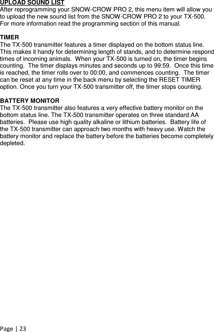 Page | 23  UPLOAD SOUND LIST After reprogramming your SNOW-CROW PRO 2, this menu item will allow you to upload the new sound list from the SNOW-CROW PRO 2 to your TX-500. For more information read the programming section of this manual.  TIMER The TX-500 transmitter features a timer displayed on the bottom status line.  This makes it handy for determining length of stands, and to determine respond times of incoming animals.  When your TX-500 is turned on, the timer begins counting.  The timer displays minutes and seconds up to 99:59.  Once this time is reached, the timer rolls over to 00:00, and commences counting.  The timer can be reset at any time in the back menu by selecting the RESET TIMER option. Once you turn your TX-500 transmitter off, the timer stops counting.  BATTERY MONITOR The TX-500 transmitter also features a very effective battery monitor on the bottom status line. The TX-500 transmitter operates on three standard AA batteries.  Please use high quality alkaline or lithium batteries.  Battery life of the TX-500 transmitter can approach two months with heavy use. Watch the battery monitor and replace the battery before the batteries become completely depleted.  