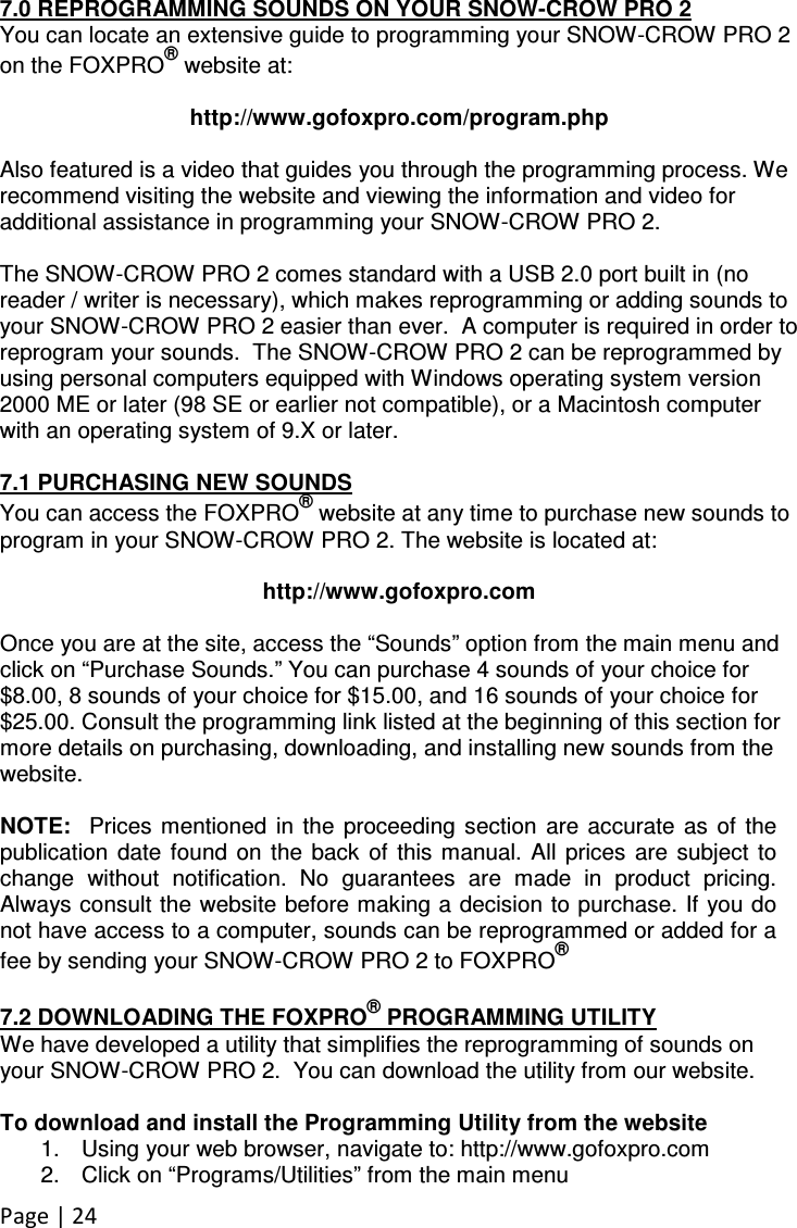 Page | 24  7.0 REPROGRAMMING SOUNDS ON YOUR SNOW-CROW PRO 2 You can locate an extensive guide to programming your SNOW-CROW PRO 2 on the FOXPRO® website at:  http://www.gofoxpro.com/program.php  Also featured is a video that guides you through the programming process. We recommend visiting the website and viewing the information and video for additional assistance in programming your SNOW-CROW PRO 2.  The SNOW-CROW PRO 2 comes standard with a USB 2.0 port built in (no reader / writer is necessary), which makes reprogramming or adding sounds to your SNOW-CROW PRO 2 easier than ever.  A computer is required in order to reprogram your sounds.  The SNOW-CROW PRO 2 can be reprogrammed by using personal computers equipped with Windows operating system version 2000 ME or later (98 SE or earlier not compatible), or a Macintosh computer with an operating system of 9.X or later.   7.1 PURCHASING NEW SOUNDS You can access the FOXPRO® website at any time to purchase new sounds to program in your SNOW-CROW PRO 2. The website is located at:  http://www.gofoxpro.com  Once you are at the site, access the “Sounds” option from the main menu and click on “Purchase Sounds.” You can purchase 4 sounds of your choice for $8.00, 8 sounds of your choice for $15.00, and 16 sounds of your choice for $25.00. Consult the programming link listed at the beginning of this section for more details on purchasing, downloading, and installing new sounds from the website.  NOTE:   Prices mentioned  in  the  proceeding  section  are  accurate  as  of  the publication  date  found  on  the  back  of  this  manual.  All  prices  are  subject  to change  without  notification.  No  guarantees  are  made  in  product  pricing. Always consult the website before making a decision to purchase. If you do not have access to a computer, sounds can be reprogrammed or added for a fee by sending your SNOW-CROW PRO 2 to FOXPRO®  7.2 DOWNLOADING THE FOXPRO® PROGRAMMING UTILITY We have developed a utility that simplifies the reprogramming of sounds on your SNOW-CROW PRO 2.  You can download the utility from our website.  To download and install the Programming Utility from the website 1.  Using your web browser, navigate to: http://www.gofoxpro.com 2.  Click on “Programs/Utilities” from the main menu 