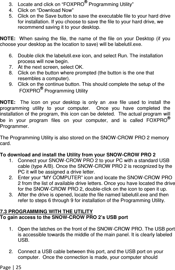 Page | 25  3.  Locate and click on “FOXPRO® Programming Utility” 4.  Click on “Download Now” 5.  Click on the Save button to save the executable file to your hard drive for installation. If you choose to save the file to your hard drive, we recommend saving it to your desktop.   NOTE:   When  saving  the  file,  the  name  of  the file  on  your  Desktop  (if  you choose your desktop as the location to save) will be labelutil.exe.    6.  Double click the labelutil.exe icon, and select Run. The installation process will now begin. 7.  At the next screen, select OK.   8.  Click on the button where prompted (the button is the one that resembles a computer).  9.  Click on the continue button. This should complete the setup of the    FOXPRO® Programming Utility  NOTE:    The  icon  on  your  desktop  is  only  an  .exe  file  used  to  install  the programming  utility  to  your  computer.    Once  you  have  completed  the installation of the program, this icon can be deleted.  The actual program will be  in  your  program  files  on  your  computer,  and  is  called  FOXPRO® Programmer.  The Programming Utility is also stored on the SNOW-CROW PRO 2 memory card.   To download and install the Utility from your SNOW-CROW PRO 2 1.  Connect your SNOW-CROW PRO 2 to your PC with a standard USB cable (type A/B). Once the SNOW-CROW PRO 2 is recognized by the PC it will be assigned a drive letter. 2.  Enter your “MY COMPUTER” icon and locate the SNOW-CROW PRO 2 from the list of available drive letters. Once you have located the drive for the SNOW-CROW PRO 2, double-click on the icon to open it up. 3.  After the drive is opened, locate the file named labelutil.exe and then refer to steps 6 through 9 for installation of the Programming Utility.  7.3 PROGRAMMING WITH THE UTILITY To gain access to the SNOW-CROW PRO 2’s USB port  1.  Open the latches on the front of the SNOW-CROW PRO. The USB port is accessible towards the middle of the main panel. It is clearly labeled USB.  2.  Connect a USB cable between this port, and the USB port on your computer.  Once the connection is made, your computer should 