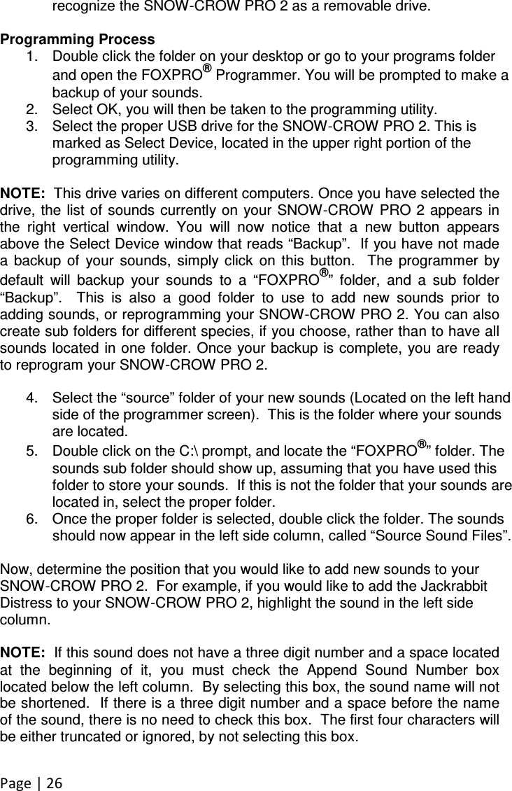 Page | 26  recognize the SNOW-CROW PRO 2 as a removable drive.  Programming Process 1.  Double click the folder on your desktop or go to your programs folder and open the FOXPRO® Programmer. You will be prompted to make a backup of your sounds. 2.  Select OK, you will then be taken to the programming utility.   3.  Select the proper USB drive for the SNOW-CROW PRO 2. This is marked as Select Device, located in the upper right portion of the programming utility.  NOTE:  This drive varies on different computers. Once you have selected the drive, the  list of sounds  currently on  your SNOW-CROW PRO 2  appears in the  right  vertical  window.  You  will  now  notice  that  a  new  button  appears above the Select Device window that reads “Backup”.  If you have not made a  backup  of  your  sounds,  simply click  on  this  button.    The  programmer  by default  will  backup  your  sounds  to  a  “FOXPRO®”  folder,  and  a  sub  folder “Backup”.    This  is  also  a  good  folder  to  use  to  add  new  sounds  prior  to adding sounds, or reprogramming your SNOW-CROW PRO 2. You can also create sub folders for different species, if you choose, rather than to have all sounds located in one folder. Once your backup is complete, you are ready to reprogram your SNOW-CROW PRO 2.    4.  Select the “source” folder of your new sounds (Located on the left hand side of the programmer screen).  This is the folder where your sounds are located.   5.  Double click on the C:\ prompt, and locate the “FOXPRO®” folder. The sounds sub folder should show up, assuming that you have used this folder to store your sounds.  If this is not the folder that your sounds are located in, select the proper folder.  6.  Once the proper folder is selected, double click the folder. The sounds should now appear in the left side column, called “Source Sound Files”.    Now, determine the position that you would like to add new sounds to your SNOW-CROW PRO 2.  For example, if you would like to add the Jackrabbit Distress to your SNOW-CROW PRO 2, highlight the sound in the left side column.      NOTE:  If this sound does not have a three digit number and a space located at  the  beginning  of  it,  you  must  check  the  Append  Sound  Number  box located below the left column.  By selecting this box, the sound name will not be shortened.  If there is a three digit number and a space before the name of the sound, there is no need to check this box.  The first four characters will be either truncated or ignored, by not selecting this box.     