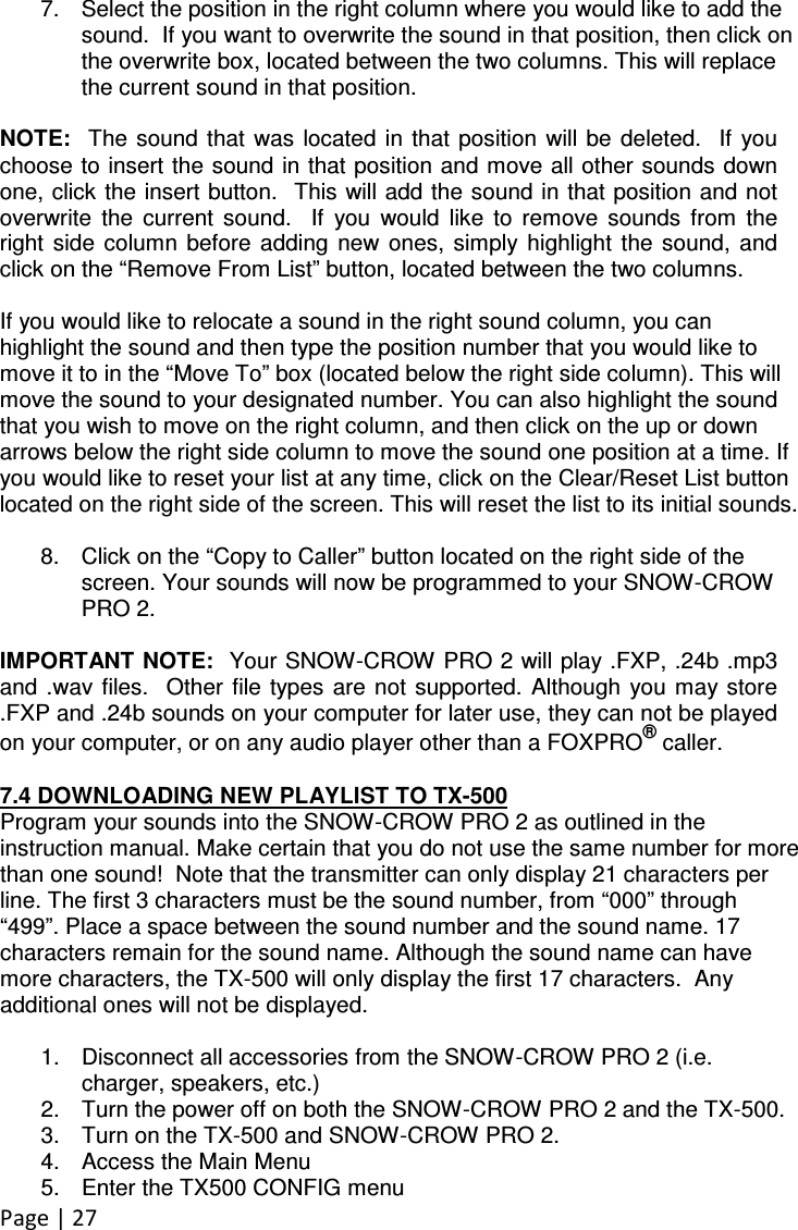 Page | 27  7.  Select the position in the right column where you would like to add the sound.  If you want to overwrite the sound in that position, then click on the overwrite box, located between the two columns. This will replace the current sound in that position.    NOTE:   The  sound that  was  located  in  that  position  will be  deleted.   If  you choose to insert the sound in that position and move all other sounds down one, click the insert button.  This will add the sound in that position and not overwrite  the  current  sound.    If  you  would  like  to  remove  sounds  from  the right  side  column  before  adding  new  ones,  simply  highlight  the  sound,  and click on the “Remove From List” button, located between the two columns.    If you would like to relocate a sound in the right sound column, you can highlight the sound and then type the position number that you would like to move it to in the “Move To” box (located below the right side column). This will move the sound to your designated number. You can also highlight the sound that you wish to move on the right column, and then click on the up or down arrows below the right side column to move the sound one position at a time. If you would like to reset your list at any time, click on the Clear/Reset List button located on the right side of the screen. This will reset the list to its initial sounds.  8.  Click on the “Copy to Caller” button located on the right side of the screen. Your sounds will now be programmed to your SNOW-CROW PRO 2.  IMPORTANT NOTE:  Your SNOW-CROW PRO 2 will play .FXP, .24b .mp3 and .wav files.   Other  file types  are not  supported.  Although  you may store .FXP and .24b sounds on your computer for later use, they can not be played on your computer, or on any audio player other than a FOXPRO® caller.  7.4 DOWNLOADING NEW PLAYLIST TO TX-500 Program your sounds into the SNOW-CROW PRO 2 as outlined in the instruction manual. Make certain that you do not use the same number for more than one sound!  Note that the transmitter can only display 21 characters per line. The first 3 characters must be the sound number, from “000” through “499”. Place a space between the sound number and the sound name. 17 characters remain for the sound name. Although the sound name can have more characters, the TX-500 will only display the first 17 characters.  Any additional ones will not be displayed.  1.  Disconnect all accessories from the SNOW-CROW PRO 2 (i.e. charger, speakers, etc.) 2.  Turn the power off on both the SNOW-CROW PRO 2 and the TX-500.   3.  Turn on the TX-500 and SNOW-CROW PRO 2. 4.  Access the Main Menu 5.  Enter the TX500 CONFIG menu 