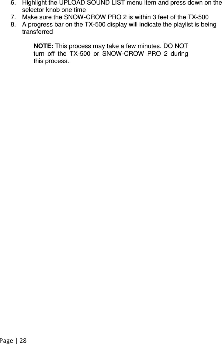 Page | 28  6.  Highlight the UPLOAD SOUND LIST menu item and press down on the selector knob one time 7.  Make sure the SNOW-CROW PRO 2 is within 3 feet of the TX-500 8.  A progress bar on the TX-500 display will indicate the playlist is being transferred  NOTE: This process may take a few minutes. DO NOT turn  off  the  TX-500  or  SNOW-CROW  PRO  2  during this process. 