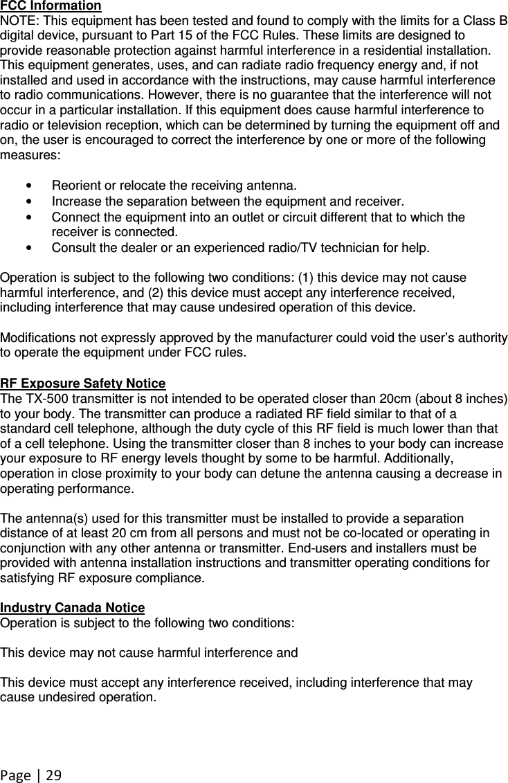 Page | 29  FCC Information NOTE: This equipment has been tested and found to comply with the limits for a Class B digital device, pursuant to Part 15 of the FCC Rules. These limits are designed to provide reasonable protection against harmful interference in a residential installation. This equipment generates, uses, and can radiate radio frequency energy and, if not installed and used in accordance with the instructions, may cause harmful interference to radio communications. However, there is no guarantee that the interference will not occur in a particular installation. If this equipment does cause harmful interference to radio or television reception, which can be determined by turning the equipment off and on, the user is encouraged to correct the interference by one or more of the following measures:  •  Reorient or relocate the receiving antenna. •  Increase the separation between the equipment and receiver. •  Connect the equipment into an outlet or circuit different that to which the receiver is connected. •  Consult the dealer or an experienced radio/TV technician for help.  Operation is subject to the following two conditions: (1) this device may not cause harmful interference, and (2) this device must accept any interference received, including interference that may cause undesired operation of this device.  Modifications not expressly approved by the manufacturer could void the user’s authority to operate the equipment under FCC rules.  RF Exposure Safety Notice The TX-500 transmitter is not intended to be operated closer than 20cm (about 8 inches) to your body. The transmitter can produce a radiated RF field similar to that of a standard cell telephone, although the duty cycle of this RF field is much lower than that of a cell telephone. Using the transmitter closer than 8 inches to your body can increase your exposure to RF energy levels thought by some to be harmful. Additionally, operation in close proximity to your body can detune the antenna causing a decrease in operating performance.  The antenna(s) used for this transmitter must be installed to provide a separation distance of at least 20 cm from all persons and must not be co-located or operating in conjunction with any other antenna or transmitter. End-users and installers must be provided with antenna installation instructions and transmitter operating conditions for satisfying RF exposure compliance.  Industry Canada Notice Operation is subject to the following two conditions:  This device may not cause harmful interference and  This device must accept any interference received, including interference that may cause undesired operation. 