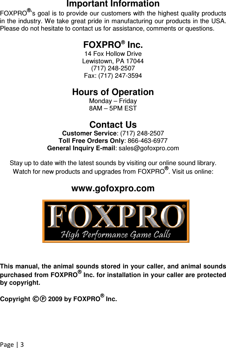 Page | 3  Important Information FOXPRO®’s goal is to provide our customers with the highest quality products in the industry. We take great pride in manufacturing our products in the USA. Please do not hesitate to contact us for assistance, comments or questions.  FOXPRO® Inc. 14 Fox Hollow Drive Lewistown, PA 17044 (717) 248-2507 Fax: (717) 247-3594  Hours of Operation Monday – Friday 8AM – 5PM EST  Contact Us Customer Service: (717) 248-2507 Toll Free Orders Only: 866-463-6977 General Inquiry E-mail: sales@gofoxpro.com  Stay up to date with the latest sounds by visiting our online sound library. Watch for new products and upgrades from FOXPRO®. Visit us online:  www.gofoxpro.com        This manual, the animal sounds stored in your caller, and animal sounds purchased from FOXPRO® Inc. for installation in your caller are protected by copyright.  Copyright ©©©©℗℗℗℗    2009 by FOXPRO® Inc. 