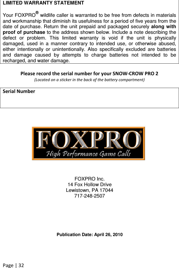 Page | 32  LIMITED WARRANTY STATEMENT  Your FOXPRO® wildlife caller is warranted to be free from defects in materials and workmanship that diminish its usefulness for a period of five years from the date of purchase. Return the unit  prepaid  and packaged securely  along with proof of purchase to the address shown below. Include a note describing the defect  or  problem.  This  limited  warranty  is  void  if  the  unit  is  physically damaged,  used  in  a  manner  contrary  to  intended  use,  or  otherwise  abused, either  intentionally  or  unintentionally.  Also  specifically  excluded  are  batteries and  damage  caused  by  attempts  to  charge  batteries  not  intended  to  be recharged, and water damage.  Please record the serial number for your SNOW-CROW PRO 2  (Located on a sticker in the back of the battery compartment)  Serial Number               FOXPRO Inc. 14 Fox Hollow Drive Lewistown, PA 17044 717-248-2507       Publication Date: April 26, 2010  