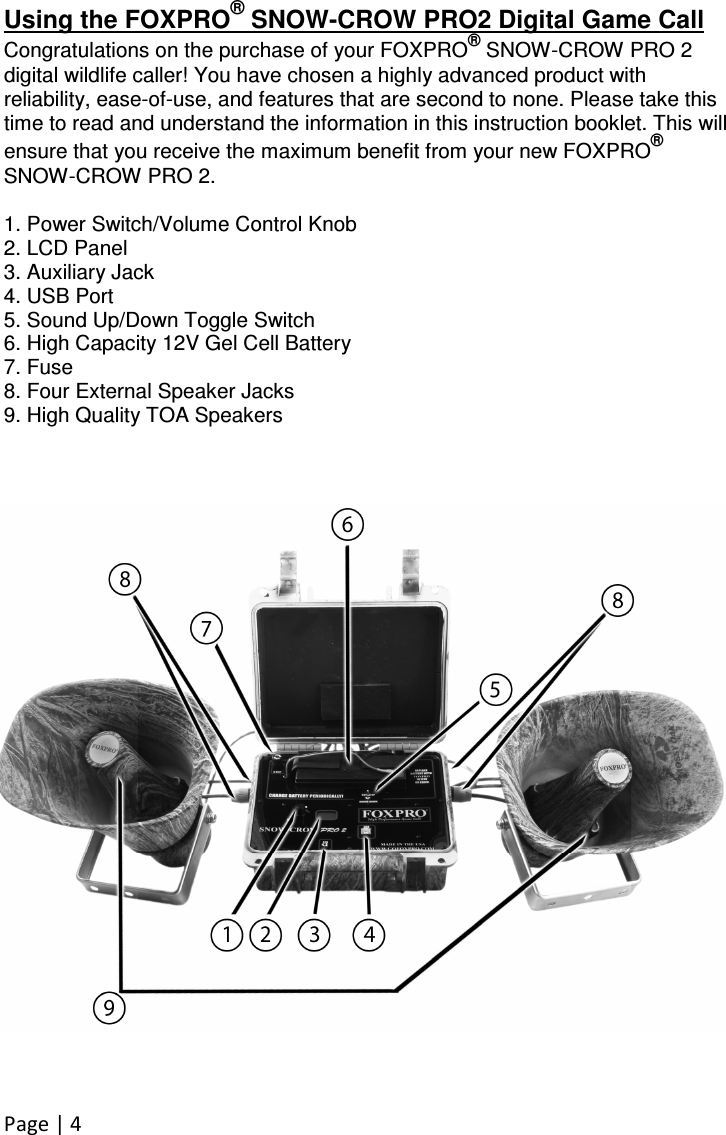 Page | 4  Using the FOXPRO® SNOW-CROW PRO2 Digital Game Call Congratulations on the purchase of your FOXPRO® SNOW-CROW PRO 2 digital wildlife caller! You have chosen a highly advanced product with reliability, ease-of-use, and features that are second to none. Please take this time to read and understand the information in this instruction booklet. This will ensure that you receive the maximum benefit from your new FOXPRO® SNOW-CROW PRO 2.  1. Power Switch/Volume Control Knob 2. LCD Panel 3. Auxiliary Jack 4. USB Port 5. Sound Up/Down Toggle Switch 6. High Capacity 12V Gel Cell Battery 7. Fuse 8. Four External Speaker Jacks 9. High Quality TOA Speakers