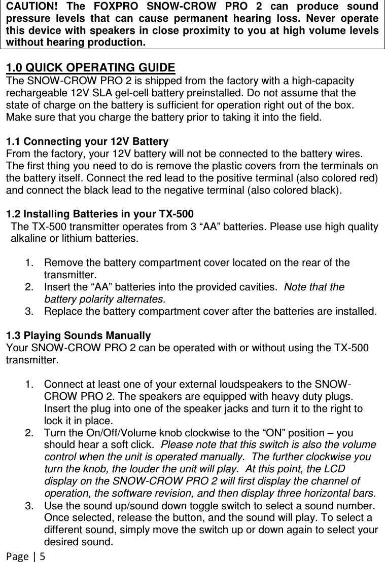 Page | 5   CAUTION! The  FOXPRO  SNOW-CROW  PRO  2  can  produce  sound pressure  levels  that  can  cause  permanent  hearing  loss.  Never  operate this device with speakers in close proximity to you at high volume levels without hearing production.  1.0 QUICK OPERATING GUIDE The SNOW-CROW PRO 2 is shipped from the factory with a high-capacity rechargeable 12V SLA gel-cell battery preinstalled. Do not assume that the state of charge on the battery is sufficient for operation right out of the box. Make sure that you charge the battery prior to taking it into the field.   1.1 Connecting your 12V Battery From the factory, your 12V battery will not be connected to the battery wires.  The first thing you need to do is remove the plastic covers from the terminals on the battery itself. Connect the red lead to the positive terminal (also colored red) and connect the black lead to the negative terminal (also colored black).  1.2 Installing Batteries in your TX-500 The TX-500 transmitter operates from 3 “AA” batteries. Please use high quality alkaline or lithium batteries.    1.  Remove the battery compartment cover located on the rear of the transmitter.   2.  Insert the “AA” batteries into the provided cavities.  Note that the battery polarity alternates.  3.  Replace the battery compartment cover after the batteries are installed.   1.3 Playing Sounds Manually Your SNOW-CROW PRO 2 can be operated with or without using the TX-500 transmitter.   1.  Connect at least one of your external loudspeakers to the SNOW-CROW PRO 2. The speakers are equipped with heavy duty plugs. Insert the plug into one of the speaker jacks and turn it to the right to lock it in place. 2.  Turn the On/Off/Volume knob clockwise to the “ON” position – you should hear a soft click.  Please note that this switch is also the volume control when the unit is operated manually.  The further clockwise you turn the knob, the louder the unit will play.  At this point, the LCD display on the SNOW-CROW PRO 2 will first display the channel of operation, the software revision, and then display three horizontal bars. 3.  Use the sound up/sound down toggle switch to select a sound number. Once selected, release the button, and the sound will play. To select a different sound, simply move the switch up or down again to select your desired sound. 