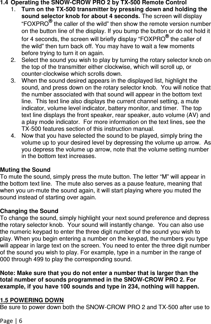 Page | 6  1.4  Operating the SNOW-CROW PRO 2 by TX-500 Remote Control 1.  Turn on the TX-500 transmitter by pressing down and holding the sound selector knob for about 4 seconds. The screen will display “FOXPRO® the caller of the wild” then show the remote version number on the button line of the display. If you bump the button or do not hold it for 4 seconds, the screen will briefly display “FOXPRO® the caller of the wild” then turn back off. You may have to wait a few moments before trying to turn it on again. 2.  Select the sound you wish to play by turning the rotary selector knob on the top of the transmitter either clockwise, which will scroll up, or counter-clockwise which scrolls down.   3.  When the sound desired appears in the displayed list, highlight the sound, and press down on the rotary selector knob.  You will notice that the number associated with that sound will appear in the bottom text line.  This text line also displays the current channel setting, a mute indicator, volume level indicator, battery monitor, and timer.  The top text line displays the front speaker, rear speaker, auto volume (AV) and a play mode indicator.  For more information on the text lines, see the TX-500 features section of this instruction manual.   4.  Now that you have selected the sound to be played, simply bring the volume up to your desired level by depressing the volume up arrow.  As you depress the volume up arrow, note that the volume setting number in the bottom text increases.    Muting the Sound To mute the sound, simply press the mute button. The letter “M” will appear in the bottom text line.  The mute also serves as a pause feature, meaning that when you un-mute the sound again, it will start playing where you muted the sound instead of starting over again.    Changing the Sound To change the sound, simply highlight your next sound preference and depress the rotary selector knob.  Your sound will instantly change.  You can also use the numeric keypad to enter the three digit number of the sound you wish to play. When you begin entering a number on the keypad, the numbers you type will appear in large text on the screen. You need to enter the three digit number of the sound you wish to play. For example, type in a number in the range of 000 through 499 to play the corresponding sound.  Note: Make sure that you do not enter a number that is larger than the total number of sounds programmed in the SNOW-CROW PRO 2. For example, if you have 100 sounds and type in 234, nothing will happen.   1.5 POWERING DOWN Be sure to power down both the SNOW-CROW PRO 2 and TX-500 after use to 