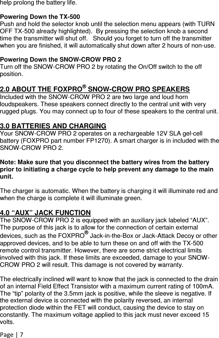 Page | 7  help prolong the battery life.  Powering Down the TX-500 Push and hold the selector knob until the selection menu appears (with TURN OFF TX-500 already highlighted).  By pressing the selection knob a second time the transmitter will shut off.   Should you forget to turn off the transmitter when you are finished, it will automatically shut down after 2 hours of non-use.  Powering Down the SNOW-CROW PRO 2 Turn off the SNOW-CROW PRO 2 by rotating the On/Off switch to the off position.   2.0 ABOUT THE FOXPRO® SNOW-CROW PRO SPEAKERS Included with the SNOW-CROW PRO 2 are two large and loud horn loudspeakers. These speakers connect directly to the central unit with very rugged plugs. You may connect up to four of these speakers to the central unit.   3.0 BATTERIES AND CHARGING Your SNOW-CROW PRO 2 operates on a rechargeable 12V SLA gel-cell battery (FOXPRO part number FP1270). A smart charger is in included with the SNOW-CROW PRO 2.  Note: Make sure that you disconnect the battery wires from the battery prior to initiating a charge cycle to help prevent any damage to the main unit.   The charger is automatic. When the battery is charging it will illuminate red and when the charge is complete it will illuminate green.   4.0 “AUX” JACK FUNCTION The SNOW-CROW PRO 2 is equipped with an auxiliary jack labeled “AUX”. The purpose of this jack is to allow for the connection of certain external devices, such as the FOXPRO® Jack-in-the-Box or Jack-Attack Decoy or other approved devices, and to be able to turn these on and off with the TX-500 remote control transmitter. However, there are some strict electrical limits involved with this jack. If these limits are exceeded, damage to your SNOW-CROW PRO 2 will result. This damage is not covered by warranty.    The electrically inclined will want to know that the jack is connected to the drain of an internal Field Effect Transistor with a maximum current rating of 100mA. The “tip” polarity of the 3.5mm jack is positive, while the sleeve is negative. If the external device is connected with the polarity reversed, an internal protection diode within the FET will conduct, causing the device to stay on constantly. The maximum voltage applied to this jack must never exceed 15 volts.   