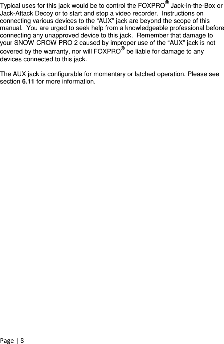 Page | 8   Typical uses for this jack would be to control the FOXPRO® Jack-in-the-Box or Jack-Attack Decoy or to start and stop a video recorder.  Instructions on connecting various devices to the “AUX” jack are beyond the scope of this manual.  You are urged to seek help from a knowledgeable professional before connecting any unapproved device to this jack.  Remember that damage to your SNOW-CROW PRO 2 caused by improper use of the “AUX” jack is not covered by the warranty, nor will FOXPRO® be liable for damage to any devices connected to this jack.    The AUX jack is configurable for momentary or latched operation. Please see section 6.11 for more information. 