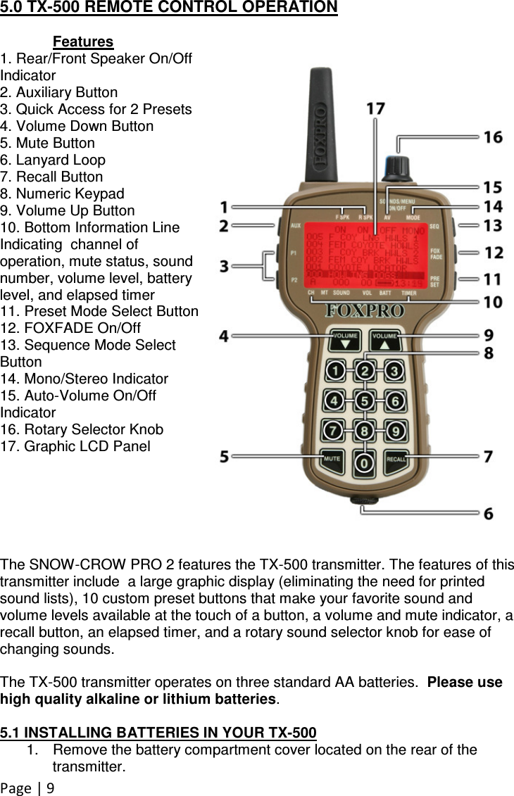 Page | 9  5.0 TX-500 REMOTE CONTROL OPERATION  Features 1. Rear/Front Speaker On/Off Indicator 2. Auxiliary Button 3. Quick Access for 2 Presets 4. Volume Down Button 5. Mute Button 6. Lanyard Loop 7. Recall Button 8. Numeric Keypad 9. Volume Up Button 10. Bottom Information Line Indicating  channel of operation, mute status, sound number, volume level, battery level, and elapsed timer 11. Preset Mode Select Button 12. FOXFADE On/Off 13. Sequence Mode Select Button 14. Mono/Stereo Indicator 15. Auto-Volume On/Off Indicator 16. Rotary Selector Knob 17. Graphic LCD Panel       The SNOW-CROW PRO 2 features the TX-500 transmitter. The features of this transmitter include  a large graphic display (eliminating the need for printed sound lists), 10 custom preset buttons that make your favorite sound and volume levels available at the touch of a button, a volume and mute indicator, a recall button, an elapsed timer, and a rotary sound selector knob for ease of changing sounds.   The TX-500 transmitter operates on three standard AA batteries.  Please use high quality alkaline or lithium batteries.    5.1 INSTALLING BATTERIES IN YOUR TX-500 1.  Remove the battery compartment cover located on the rear of the transmitter.   