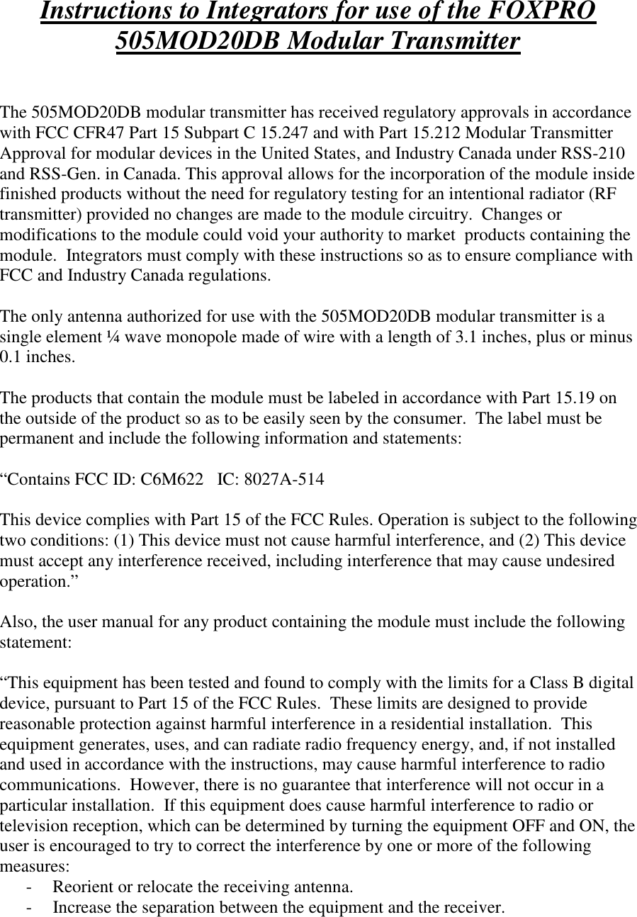 Instructions to Integrators for use of the FOXPRO 505MOD20DB Modular Transmitter   The 505MOD20DB modular transmitter has received regulatory approvals in accordance with FCC CFR47 Part 15 Subpart C 15.247 and with Part 15.212 Modular Transmitter Approval for modular devices in the United States, and Industry Canada under RSS-210 and RSS-Gen. in Canada. This approval allows for the incorporation of the module inside finished products without the need for regulatory testing for an intentional radiator (RF transmitter) provided no changes are made to the module circuitry.  Changes or modifications to the module could void your authority to market  products containing the module.  Integrators must comply with these instructions so as to ensure compliance with FCC and Industry Canada regulations.  The only antenna authorized for use with the 505MOD20DB modular transmitter is a single element ¼ wave monopole made of wire with a length of 3.1 inches, plus or minus 0.1 inches.  The products that contain the module must be labeled in accordance with Part 15.19 on the outside of the product so as to be easily seen by the consumer.  The label must be permanent and include the following information and statements:  “Contains FCC ID: C6M622   IC: 8027A-514  This device complies with Part 15 of the FCC Rules. Operation is subject to the following two conditions: (1) This device must not cause harmful interference, and (2) This device must accept any interference received, including interference that may cause undesired operation.”  Also, the user manual for any product containing the module must include the following statement:  “This equipment has been tested and found to comply with the limits for a Class B digital device, pursuant to Part 15 of the FCC Rules.  These limits are designed to provide reasonable protection against harmful interference in a residential installation.  This equipment generates, uses, and can radiate radio frequency energy, and, if not installed and used in accordance with the instructions, may cause harmful interference to radio communications.  However, there is no guarantee that interference will not occur in a particular installation.  If this equipment does cause harmful interference to radio or television reception, which can be determined by turning the equipment OFF and ON, the user is encouraged to try to correct the interference by one or more of the following measures: - Reorient or relocate the receiving antenna. - Increase the separation between the equipment and the receiver. 
