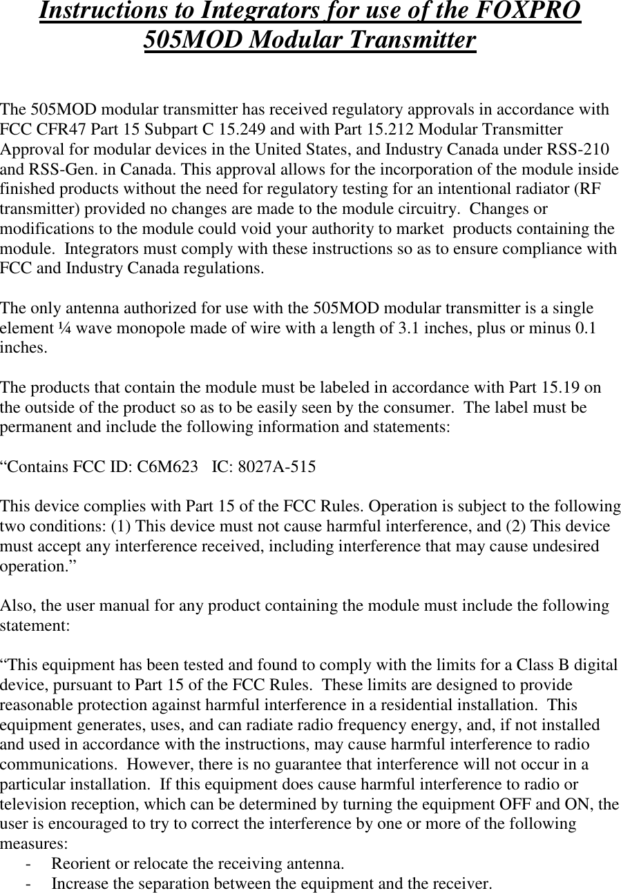 Instructions to Integrators for use of the FOXPRO 505MOD Modular Transmitter   The 505MOD modular transmitter has received regulatory approvals in accordance with FCC CFR47 Part 15 Subpart C 15.249 and with Part 15.212 Modular Transmitter Approval for modular devices in the United States, and Industry Canada under RSS-210 and RSS-Gen. in Canada. This approval allows for the incorporation of the module inside finished products without the need for regulatory testing for an intentional radiator (RF transmitter) provided no changes are made to the module circuitry.  Changes or modifications to the module could void your authority to market  products containing the module.  Integrators must comply with these instructions so as to ensure compliance with FCC and Industry Canada regulations.  The only antenna authorized for use with the 505MOD modular transmitter is a single element ¼ wave monopole made of wire with a length of 3.1 inches, plus or minus 0.1 inches.    The products that contain the module must be labeled in accordance with Part 15.19 on the outside of the product so as to be easily seen by the consumer.  The label must be permanent and include the following information and statements:  “Contains FCC ID: C6M623   IC: 8027A-515  This device complies with Part 15 of the FCC Rules. Operation is subject to the following two conditions: (1) This device must not cause harmful interference, and (2) This device must accept any interference received, including interference that may cause undesired operation.”  Also, the user manual for any product containing the module must include the following statement:  “This equipment has been tested and found to comply with the limits for a Class B digital device, pursuant to Part 15 of the FCC Rules.  These limits are designed to provide reasonable protection against harmful interference in a residential installation.  This equipment generates, uses, and can radiate radio frequency energy, and, if not installed and used in accordance with the instructions, may cause harmful interference to radio communications.  However, there is no guarantee that interference will not occur in a particular installation.  If this equipment does cause harmful interference to radio or television reception, which can be determined by turning the equipment OFF and ON, the user is encouraged to try to correct the interference by one or more of the following measures: - Reorient or relocate the receiving antenna. - Increase the separation between the equipment and the receiver. 