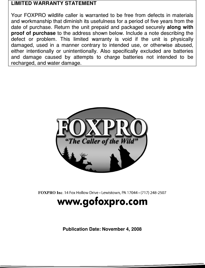     LIMITED WARRANTY STATEMENT  Your FOXPRO wildlife  caller is warranted  to be free from  defects in materials and workmanship that diminish its usefulness for a period of five years from the date of  purchase.  Return  the unit prepaid and  packaged securely along  with proof of purchase to the address shown below. Include a note describing the defect  or  problem.  This  limited  warranty  is  void  if  the  unit  is  physically damaged,  used  in  a  manner  contrary  to  intended  use,  or  otherwise  abused, either  intentionally  or  unintentionally.  Also  specifically  excluded  are  batteries and  damage  caused  by  attempts  to  charge  batteries  not  intended  to  be recharged, and water damage.                            Publication Date: November 4, 2008 