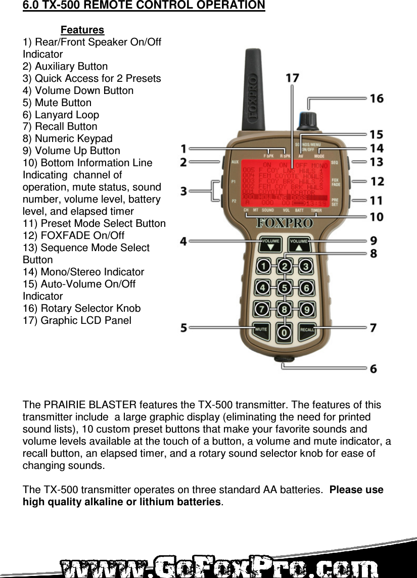   6.0 TX-500 REMOTE CONTROL OPERATION  Features 1) Rear/Front Speaker On/Off Indicator 2) Auxiliary Button 3) Quick Access for 2 Presets 4) Volume Down Button 5) Mute Button 6) Lanyard Loop 7) Recall Button 8) Numeric Keypad 9) Volume Up Button 10) Bottom Information Line Indicating  channel of operation, mute status, sound number, volume level, battery level, and elapsed timer 11) Preset Mode Select Button 12) FOXFADE On/Off 13) Sequence Mode Select Button 14) Mono/Stereo Indicator 15) Auto-Volume On/Off Indicator 16) Rotary Selector Knob 17) Graphic LCD Panel       The PRAIRIE BLASTER features the TX-500 transmitter. The features of this transmitter include  a large graphic display (eliminating the need for printed sound lists), 10 custom preset buttons that make your favorite sounds and volume levels available at the touch of a button, a volume and mute indicator, a recall button, an elapsed timer, and a rotary sound selector knob for ease of changing sounds.   The TX-500 transmitter operates on three standard AA batteries.  Please use high quality alkaline or lithium batteries.   