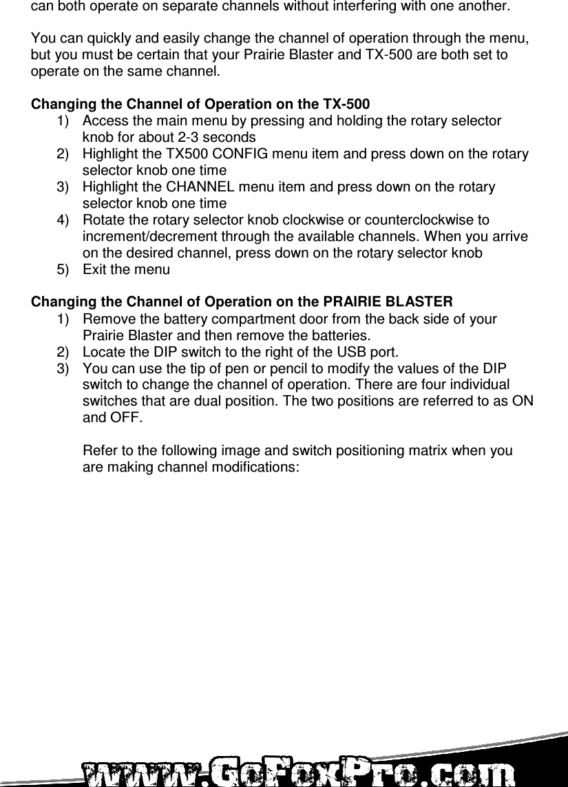   can both operate on separate channels without interfering with one another.  You can quickly and easily change the channel of operation through the menu, but you must be certain that your Prairie Blaster and TX-500 are both set to operate on the same channel.  Changing the Channel of Operation on the TX-500 1)  Access the main menu by pressing and holding the rotary selector knob for about 2-3 seconds 2)  Highlight the TX500 CONFIG menu item and press down on the rotary selector knob one time 3)  Highlight the CHANNEL menu item and press down on the rotary selector knob one time 4)  Rotate the rotary selector knob clockwise or counterclockwise to increment/decrement through the available channels. When you arrive on the desired channel, press down on the rotary selector knob 5)  Exit the menu  Changing the Channel of Operation on the PRAIRIE BLASTER 1)  Remove the battery compartment door from the back side of your Prairie Blaster and then remove the batteries. 2)  Locate the DIP switch to the right of the USB port.  3)  You can use the tip of pen or pencil to modify the values of the DIP switch to change the channel of operation. There are four individual switches that are dual position. The two positions are referred to as ON and OFF.   Refer to the following image and switch positioning matrix when you are making channel modifications:  