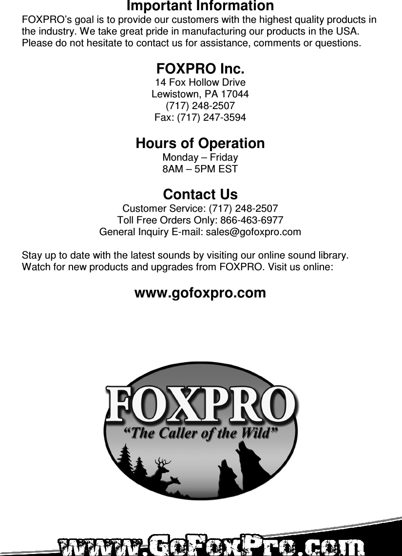   Important Information FOXPRO’s goal is to provide our customers with the highest quality products in the industry. We take great pride in manufacturing our products in the USA. Please do not hesitate to contact us for assistance, comments or questions.  FOXPRO Inc. 14 Fox Hollow Drive Lewistown, PA 17044 (717) 248-2507 Fax: (717) 247-3594  Hours of Operation Monday – Friday 8AM – 5PM EST  Contact Us Customer Service: (717) 248-2507 Toll Free Orders Only: 866-463-6977 General Inquiry E-mail: sales@gofoxpro.com  Stay up to date with the latest sounds by visiting our online sound library. Watch for new products and upgrades from FOXPRO. Visit us online:  www.gofoxpro.com 