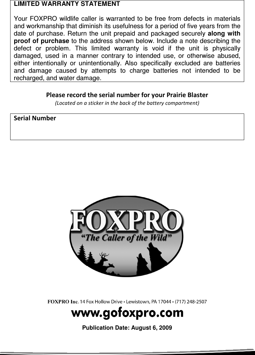  LIMITED WARRANTY STATEMENT  Your FOXPRO  wildlife caller  is warranted to be free from defects in materials and workmanship that diminish its usefulness for a period of five years from the date of purchase.  Return the unit  prepaid  and packaged securely along with proof of purchase to the address shown below. Include a note describing the defect  or  problem.  This  limited  warranty  is  void  if  the  unit  is  physically damaged,  used  in  a  manner  contrary  to  intended  use,  or  otherwise  abused, either  intentionally  or  unintentionally.  Also  specifically  excluded  are  batteries and  damage  caused  by  attempts  to  charge  batteries  not  intended  to  be recharged, and water damage.  Please record the serial number for your Prairie Blaster  (Located on a sticker in the back of the battery compartment)  Serial Number                            Publication Date: August 6, 2009 