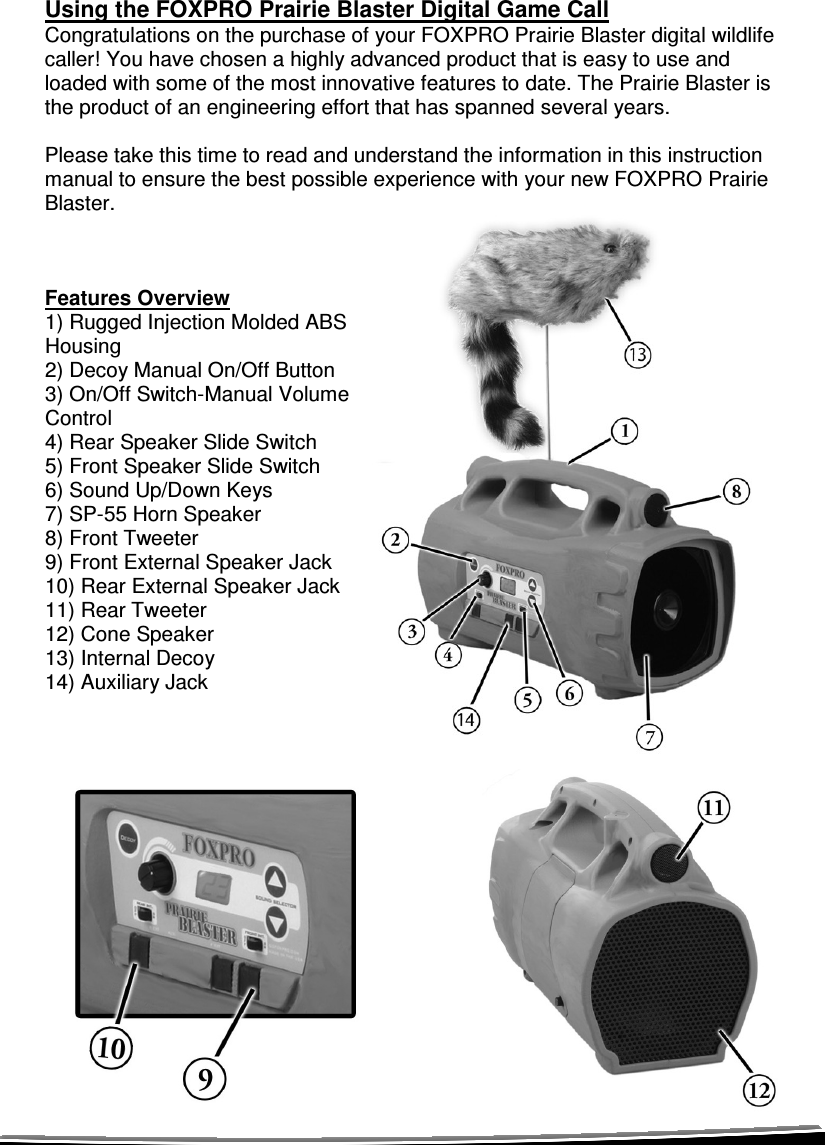  Using the FOXPRO Prairie Blaster Digital Game Call Congratulations on the purchase of your FOXPRO Prairie Blaster digital wildlife caller! You have chosen a highly advanced product that is easy to use and loaded with some of the most innovative features to date. The Prairie Blaster is the product of an engineering effort that has spanned several years.   Please take this time to read and understand the information in this instruction manual to ensure the best possible experience with your new FOXPRO Prairie Blaster.    Features Overview 1) Rugged Injection Molded ABS Housing 2) Decoy Manual On/Off Button 3) On/Off Switch-Manual Volume Control 4) Rear Speaker Slide Switch 5) Front Speaker Slide Switch 6) Sound Up/Down Keys 7) SP-55 Horn Speaker 8) Front Tweeter 9) Front External Speaker Jack 10) Rear External Speaker Jack 11) Rear Tweeter 12) Cone Speaker 13) Internal Decoy 14) Auxiliary Jack               