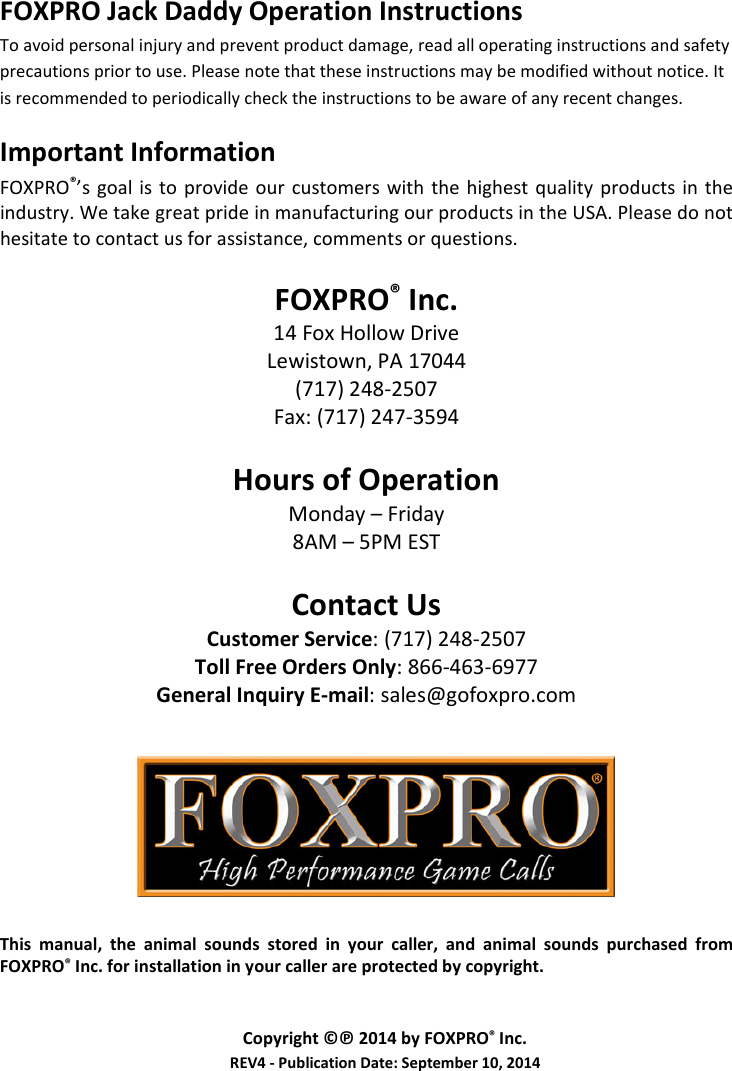   FOXPRO Jack Daddy Operation Instructions To avoid personal injury and prevent product damage, read all operating instructions and safety precautions prior to use. Please note that these instructions may be modified without notice. It is recommended to periodically check the instructions to be aware of any recent changes. Important Information FOXPRO®’s goal  is  to  provide  our  customers  with  the  highest  quality  products  in the industry. We take great pride in manufacturing our products in the USA. Please do not hesitate to contact us for assistance, comments or questions.  FOXPRO® Inc. 14 Fox Hollow Drive Lewistown, PA 17044 (717) 248-2507 Fax: (717) 247-3594  Hours of Operation Monday – Friday 8AM – 5PM EST  Contact Us Customer Service: (717) 248-2507 Toll Free Orders Only: 866-463-6977 General Inquiry E-mail: sales@gofoxpro.com         This  manual,  the  animal  sounds  stored  in  your  caller,  and  animal  sounds  purchased  from FOXPRO® Inc. for installation in your caller are protected by copyright.   Copyright ©℗ 2014 by FOXPRO® Inc. REV4 - Publication Date: September 10, 2014 