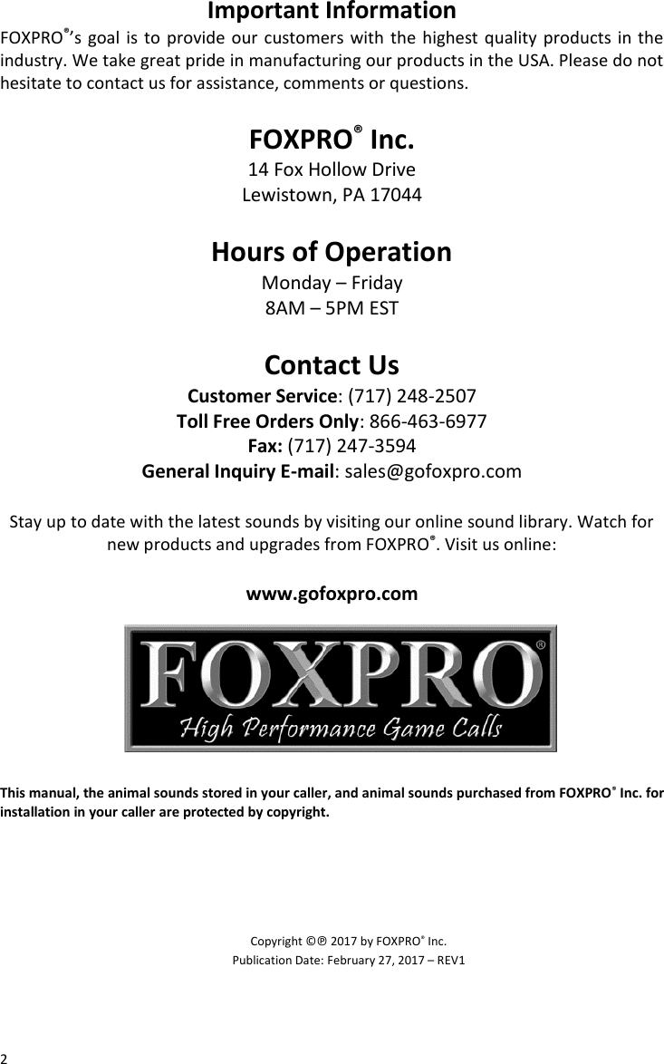 2 Important Information FOXPRO®’s goal is to provide our customers with the highest quality products in the industry. We take great pride in manufacturing our products in the USA. Please do not hesitate to contact us for assistance, comments or questions.  FOXPRO® Inc. 14 Fox Hollow Drive Lewistown, PA 17044  Hours of Operation Monday – Friday 8AM – 5PM EST  Contact Us Customer Service: (717) 248-2507 Toll Free Orders Only: 866-463-6977 Fax: (717) 247-3594 General Inquiry E-mail: sales@gofoxpro.com  Stay up to date with the latest sounds by visiting our online sound library. Watch for new products and upgrades from FOXPRO®. Visit us online:  www.gofoxpro.com        This manual, the animal sounds stored in your caller, and animal sounds purchased from FOXPRO® Inc. for installation in your caller are protected by copyright.      Copyright ©℗ 2017 by FOXPRO® Inc. Publication Date: February 27, 2017 – REV1 