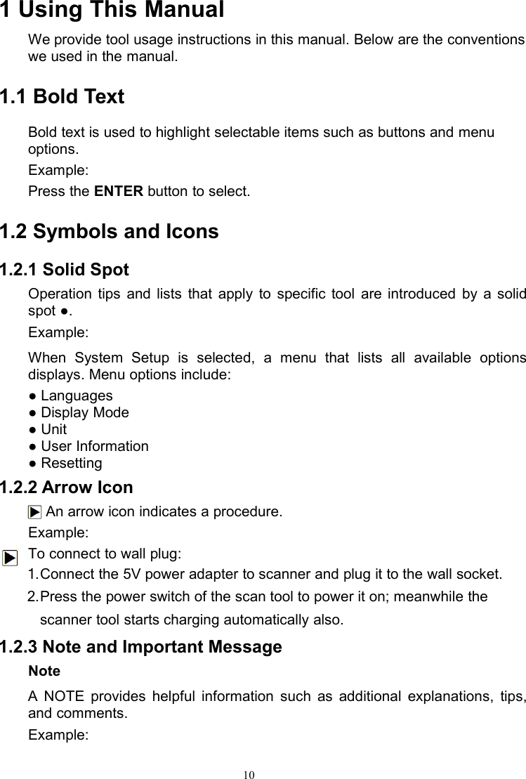 101 Using This ManualWe provide tool usage instructions in this manual. Below are the conventionswe used in the manual.1.1 Bold TextBold text is used to highlight selectable items such as buttons and menuoptions.Example:Press the ENTER button to select.1.2 Symbols and Icons1.2.1 Solid SpotOperation tips and lists that apply to specific tool are introduced by a solidspot ●.Example:When System Setup is selected, a menu that lists all available optionsdisplays. Menu options include:● Languages● Display Mode● Unit● User Information● Resetting1.2.2 Arrow IconAn arrow icon indicates a procedure.Example:To connect to wall plug:1.Connect the 5V power adapter to scanner and plug it to the wall socket.2.Press the power switch of the scan tool to power it on; meanwhile thescanner tool starts charging automatically also.1.2.3 Note and Important MessageNoteA NOTE provides helpful information such as additional explanations, tips,and comments.Example: