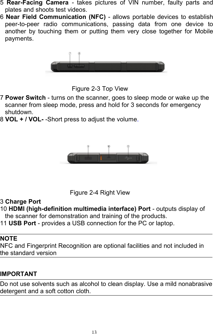 135Rear-Facing Camera - takes pictures of VIN number, faulty parts andplates and shoots test videos.6Near Field Communication (NFC) - allows portable devices to establishpeer-to-peer radio communications, passing data from one device toanother by touching them or putting them very close together for Mobilepayments.Figure 2-3 Top View7Power Switch - turns on the scanner, goes to sleep mode or wake up thescanner from sleep mode, press and hold for 3 seconds for emergencyshutdown.8VOL + / VOL- -Short press to adjust the volume.Figure 2-4 Right View3Charge Port10 HDMI (high-definition multimedia interface) Port - outputs display ofthe scanner for demonstration and training of the products.11 USB Port - provides a USB connection for the PC or laptop.NOTENFC and Fingerprint Recognition are optional facilities and not included inthe standard versionIMPORTANTDo not use solvents such as alcohol to clean display. Use a mild nonabrasivedetergent and a soft cotton cloth.