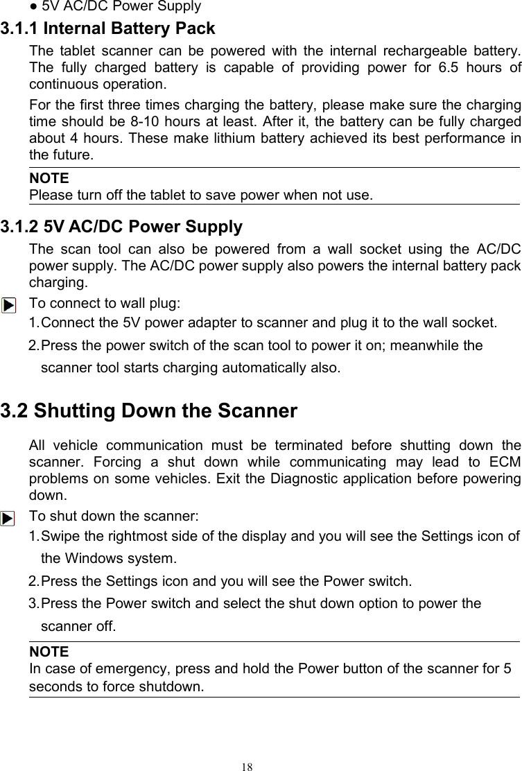 18● 5V AC/DC Power Supply3.1.1 Internal Battery PackThe tablet scanner can be powered with the internal rechargeable battery.The fully charged battery is capable of providing power for 6.5 hours ofcontinuous operation.For the first three times charging the battery, please make sure the chargingtime should be 8-10 hours at least. After it, the battery can be fully chargedabout 4 hours. These make lithium battery achieved its best performance inthe future.NOTEPlease turn off the tablet to save power when not use.3.1.2 5V AC/DC Power SupplyThe scan tool can also be powered from a wall socket using the AC/DCpower supply. The AC/DC power supply also powers the internal battery packcharging.To connect to wall plug:1.Connect the 5V power adapter to scanner and plug it to the wall socket.2.Press the power switch of the scan tool to power it on; meanwhile thescanner tool starts charging automatically also.3.2 Shutting Down the ScannerAll vehicle communication must be terminated before shutting down thescanner. Forcing a shut down while communicating may lead to ECMproblems on some vehicles. Exit the Diagnostic application before poweringdown.To shut down the scanner:1.Swipe the rightmost side of the display and you will see the Settings icon ofthe Windows system.2.Press the Settings icon and you will see the Power switch.3.Press the Power switch and select the shut down option to power thescanner off.NOTEIn case of emergency, press and hold the Power button of the scanner for 5seconds to force shutdown.