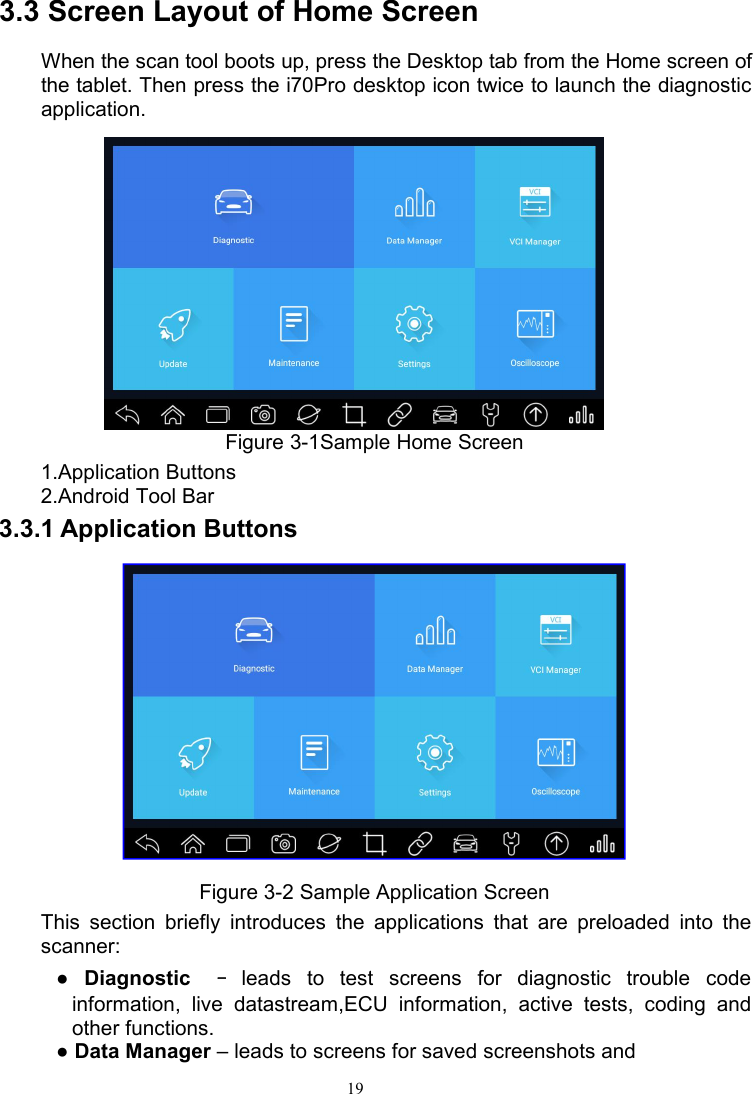 193.3 Screen Layout of Home ScreenWhen the scan tool boots up, press the Desktop tab from the Home screen ofthe tablet. Then press the i70Pro desktop icon twice to launch the diagnosticapplication.Figure 3-1Sample Home Screen1.Application Buttons2.Android Tool Bar3.3.1 Application ButtonsFigure 3-2 Sample Application ScreenThis section briefly introduces the applications that are preloaded into thescanner:●Diagnostic –leads to test screens for diagnostic trouble codeinformation, live datastream,ECU information, active tests, coding andother functions.●Data Manager – leads to screens for saved screenshots and