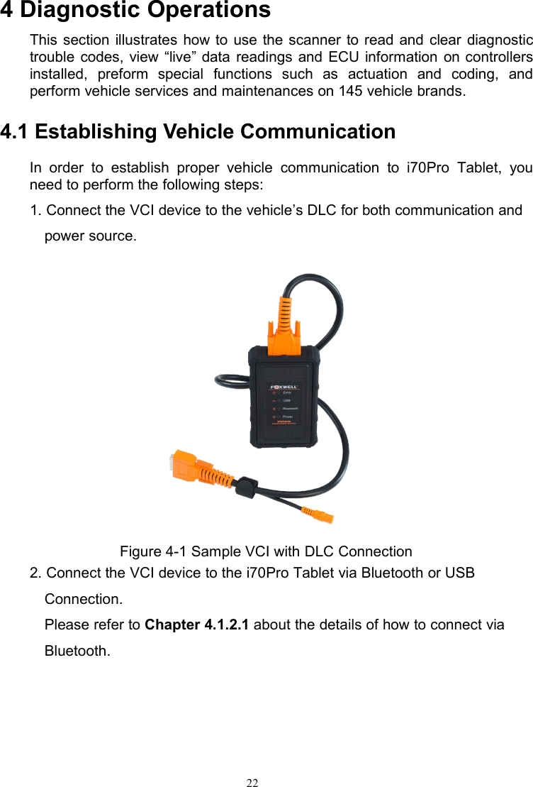 224 Diagnostic OperationsThis section illustrates how to use the scanner to read and clear diagnostictrouble codes, view “live” data readings and ECU information on controllersinstalled, preform special functions such as actuation and coding, andperform vehicle services and maintenances on 145 vehicle brands.4.1 Establishing Vehicle CommunicationIn order to establish proper vehicle communication to i70Pro Tablet, youneed to perform the following steps:1. Connect the VCI device to the vehicle’s DLC for both communication andpower source.Figure 4-1 Sample VCI with DLC Connection2. Connect the VCI device to the i70Pro Tablet via Bluetooth or USBConnection.Please refer to Chapter 4.1.2.1 about the details of how to connect viaBluetooth.